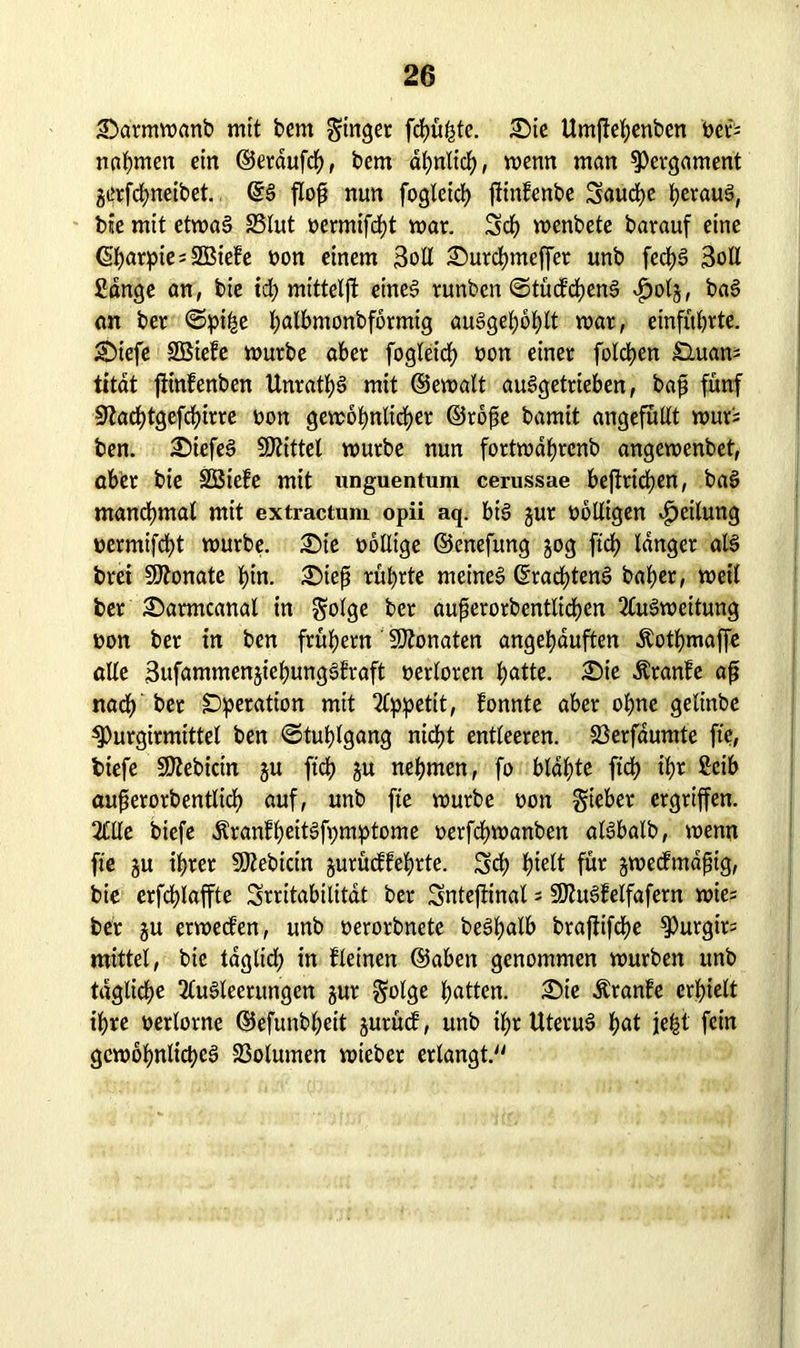 £>armmanb mit bcm ginget feinste. £>ie Umffebenben bet* nahmen ein ©erdufd), bem ähnlich, menn man Pergament gerfdjneibet. flop nun foglcicb ffinfenbe Saucbe heraus, bie mit etmaS 23lut bermifcht mar. Set) menbete barauf eine ($t)arpies2Biefe bon einem 3oll £)urcbmeffer unb fecfyS 3oll Sange an, bie id) mittelff eines tunben ©tücfcbenS $0(3, baS an bet ©pii^e l;albmonbformig auSgebobtt mar, einfitbrte. Sffefe SBiefe mürbe aber fogleidj bon einer folgen £luans titat ftinfenben Unrats mit ©emalt auSgetrieben, baß fünf Üftacfytgefcfyirte bon gemobnlicber ©rope bamit ungefüllt mur; ben. £)iefeS Mittel mürbe nun fortmdf)rcnb angemenbet, abtr bie SBteFe mit unguentum cerussae beffricben, baS manchmal mit extractum opii aq. btS jur bolligen Leitung bermifcht mürbe. £)ie bollige ©enefung 30g ftd> langer all brei Monate bin. 2)iep rührte meinet ©racfffenS baber, meil ber 2)armcanal in golge ber auperorbentlicben 2luSmeitung bon ber in ben frühem' Monaten angebduften Äotbmaffe alle 3ufammen3ie^ung§fraft berloren l)atte. ;Sie Äranfe ap nach ber Operation mit 2lppetit, Fonnte aber ohne gelinbe 3)urgirmittel ben «Stuhlgang nicht entleeren. 23erfdumte fte, fciefe SO^ebictn 3U ftcb 3U nehmen, fo blaute ftcb ihr Seib auperorbentlicb auf, unb fte mürbe bon gieber ergriffen. 2£tle biefe ÄranFbeitSfpmptome berfd>manben alSbalb, menn fte 3U ihrer SDZebicin 3urücffefyrte. Scb J)telt für 3mecFmdpig, bie erfdffaffte Srritabilitat ber Snteffinal = SDluSFeifafern mies ber 3U ermecFen, unb berorbnete beSbalb brafftifcf>e ^urgirs mittel, bie tdglid; in Fleinen ©aben genommen mürben unb tägliche 2luSleentngen 3ur golge batten. £)ie ÄranFe erhielt ihre berlorne ©efunbl;eit 3urücF, unb il;r Uterus! b«d jept fein gemöbnltcbeS 23olumen mieber erlangt.