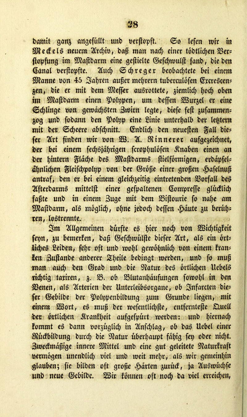 bantit gang artcjefüllt unb oerßopft. <5o lefen wir in $Äecfeil neuem Atcf>io, baß man nach einer tobtlidtjen SBer* ßopfung im SJlaßbatm eine geßielte ©efcßwulß fanb, bie ben ßanal oerßopfte. Auch ©chteget beobachtete bei einem Spanne oon 45 Sagten außer meßrern tuberculofen (frcreScens gen, bie er mit bem Sfteffet aulrottete, giemlicß ßocß oben im SJiaßbarm einen ^Polppen, um beffen SBurgel er eine ©cßlinge oon gewad^öten 3n?irn legte, biefe feß gufammen* gog unb fobann ben $Polpp eine Sinie unterhalb ber ledern mit ber ©cßeere abfchnitt. ©nblicß ben neueßen gall bie* fer 2Crt ftnben mir oon SB. X 9t inner et aufgegeicfmet, ber bei einem fecßliahrigen fcrophulbfen Änaben einen an ber hintern gldche bei SÄaßbarml ßielformigen, erbdpfel? ähnlichen gleifcßpolpp oon ber ©roße einer großen *£>afelnuß antraf, ben et bei einem gleichzeitig eintretenben Vorfall bei Afterbarml mitteiß einer gehaltenen ßompreffe glütflicß faßte unb in einem Buge mit bem S5ißourie fo nahe am SÄaßbarm, all möglich, ohne jeboch beffen vfjaute gu berul^ ten, loltrennte. 5m Allgemeinen burfte el tyet noch oon SBicßtigfeit fepn, gu bemerfen, baß ©efchwülße biefer Art, all ein ort* licßel Selben, feßt oft unb woßl gewöhnlich oon einem fram fen 3ußanbe anberer Sßeile bebingt werben, unb fo muß man auch ben ©rab unb bie üftatur bei örtlichen Uebell richtig tajriren, g. S5. ob SSlutanßaufungen fowoßl in ben S3enen, all Arterien ber Unterleiblorgane, ob Snfarcten bie= fer ©ebilbe ber ^olppenbilbung gum ©runbe liegen, mit einem SBort, el muß ber wefentlicßße, entferntere £lucll ber örtlichen Äranfheit aufgefpürt werben: unb hernach fommt el bann oorgüglicß in Anfcßlag, ob bal Uebel einer Stücfbilbung burcß bie Siatur überhaupt fähig fep ober nicht. Swecfmdßige innere Mittel unb eine gut geleitete SZaturfraft oermbgen unenblicß oiel unb weit meßr, all wir gemeinhin glauben; fte bilben oft große garten gurucf, ja Aulwücßfe unb neue ©ebilbe. SBir fbnnen oft noch ba oiel erreichen,