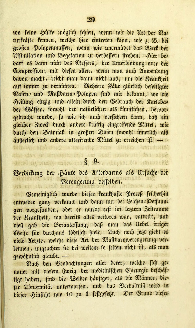 wo feine £>ülfe möglich fcfyien, wenn wir bie 2frt ber üfta* turfrdfte fennen, welche (;icr eintveten fann, wie §. 25. bei gtopen ^otypenmaffen, wenn wir unermübet baS SBerf bet Afftmilation unb Vegetation ju oerbefjern ftreben. $ier be* barf eS bann nicht beS SJtefferS, ber Untcrbinbung ober ber ßompreffton; mit biefen allen, wenn man auch Anwenbung baüon macht, reicht man bann nid?t aus, um bie dtranfbeit auf immer ju oernichten. Mehrere gälte glücftid) befeitigter üftafen* unb Sttajlbarm^ 9)oh;pen ftnb mir befannt, wo bie Teilung einzig unb allein burrf) ben ©ebrauch ber ÄarlSba« ber SBdffer, fowohl ber natürlichen als funftlkhen, h«o>or? gebracht würbe, fo wie ich «ncb oerftchern fann, bap eitt gleichet 3we<f burch anbere frdftig eingreifenbe Mittel, wie burch ben ©almiaf in gropen Sofen fowohl innerlich als duperlich unb anbere alterirenbe SDZittel ju erreichen ijl. — § 9- SSerbicfung ber ,£>äute beS AfferbarmS als Urfacf?c ber SSerengerung beffelben. ©emeiniglich würbe biefer franfhafte sproeep früherem entweber ganj »erfannt unb bann nur bei Seichen -£>effnuns gen oorgefttnben, ober er würbe erft im ledern 3citraume ber Äranfheit, wo bereits alles oerloren war, entbeeft, unb biep gab bie Veranlaffung, bap man baS Uebel irriger SBeife für burdjauS tobtlid; hielt. 2£uch noch jel^t giebt eS t>iele Aerjte, weld;e biefe 2£rt ber Sftajlbarnwerengctung ocr= fennen, ungeachtet fte bei weitem fo feiten nicht iff, als man gewöhnlich glaubt. — 9lach ben 23eobad)tungcn aller bercr, welche ft'ch ge* nauer mit biefem 3weig ber mebicinifchen Chirurgie befchdf; tigt haben, ftnb bie SßBeiber häufiger, als bie Banner, bie; fer Abnormität unterworfen, unb baS 23erhaltnip wirb in biefer £inftd)t wie 10 ju 1 feftgefefet. Ser ©runb biefcS