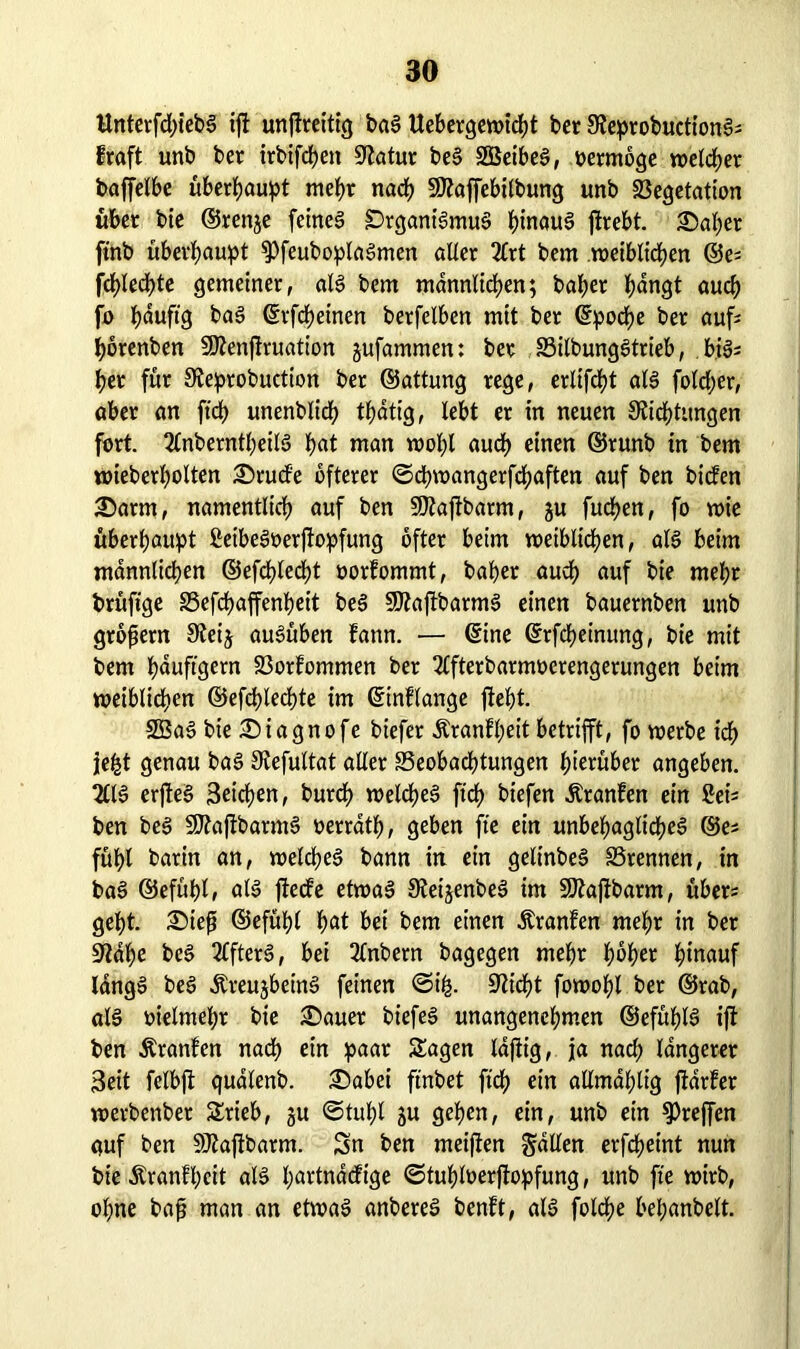 ttnterfd)teb! ijt unjtreitig ba! Uebergewtcht ber Deprobuctionl* traft unb ber irbifchett Statur be! SGßeibel, vermöge welker baffelbe überbauet mehr nach 50?affebitbung unb Vegetation über bie ©renje feinet £>tgant'!mu! hinau! jtrebt. ®af)er ftnb überhaupt ^Pfeuboplalmen alter 2lrt bem n>eibltd?en ©e^ fct?led>te gemeiner, all bem männlichen; baher hangt auch [jo häufig ba! ©rfcheinen berfelben mit ber ©poche ber auf horenben SJlenßruation jufammen: ber S3ilbungStrieb, bils her für Deprobuction ber ©attung rege, ertifcht all fotcher, aber an ftch unenblich thdtig, lebt er in neuen Dichtungen fort. 2lnberntheiB hat man wohl audh einen ©runb in bem wieberholten 3)rude öfterer ©cßwangerfchaften auf ben bicfen £)arm, namentlich auf ben üDaftbarm, ju fuchen, fo wie überhaupt ßeibeloerjtopfung öfter beim weiblichen, all beim männlichen ©efchlecht oorfommt, baher audh auf bie mehr brüftge Befchaffenheit bei SDaftbarm! einen bauernben unb großem Deij aulüben Eann. — ©ine ©rfcheinung, bie mit bem häufigem Vorfommen ber 2lfterbarmoerengerungen beim weiblichen ©efchlechte im ©intlange fleht. 2Ba! bie £)iagnofe biefer Äranfheit betrifft, fo werbe icf> je£t genau bal Defultat aller Beobachtungen hierüber angeben. 2111 erjtel Seichen, burcß welchel ftch biefen Äranfen ein Seü ben bei Sttaßbarm! oerrdth, geben fte ein unbehagliche! ©es fühl barin an, welche! bann in ein gelinbe! Brennen, in ba! ©efühl, all ftecfe etwa! Deijenbe! im Sftaffbarm, über* geht. £)ieß ©efühl hat bei bem einen Äranfen mehr in ber Da he bei Elfter!, bei 2lnbern bagegen mehr fwher hinauf lang! bei Äreujbein! feinen ©i£. Dicht fowohl ber ©rab, all öielmehr bie £)auet biefe! unangenehmen ©efühl! ift ben Äranfen nach ein paar Sagen lajiig, ja nach längerer Seit felbft quatenb. £)abei flnbet ftch ein allmahtig ftdrfer werbenber Stieb, ju ©tuhl ju gehen, ein, unb ein Treffen quf ben SJtaftbarm. Sn ben meiften fallen erfdjeint nun bie Äranfßcit all hartnadtge ©tuhloerjfopfung, unb fte wirb, ohne baß man an etwa! anbere! benft, all folcße beßanbelt.