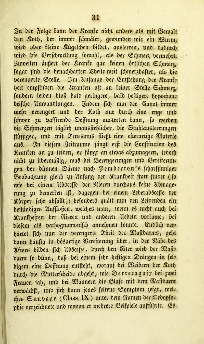 Sn bet golge fann ber dtranfe nicf>t anberl all mit ©ewalt bcn Äotß, ber immer fcßmdler, gewunbcn wie ein äöurm, wirb ober fleine Äugelten bitbet, aulleeren, unb babureß wirb bie Verfcßwellung fowoßl, all bet ©eßmerj vermehrt. Suweilen äußert ber Äranfe gar feinen örtlichen ©eßmerj, fogar ftnb bie benachbarten STf>eite weit fcf>mer§f>after, all bie verengerte ©teile. Sm Anfänge ber Gntßeßung ber Äranf; heit empftnben bie Ätanfen oft an feiner ©teile ©eßmerj, fonbern leiben bloß halb geringere, halb heftigere ßbpocßon= brtfehe 2lnwanblungen. Snbem ftd> nun ber Ganal immer mehr verengert unb ber Äotß nur burch eine enge unb ferner ju pafftrenbe £>effnung aultreten fann, fo werben bie ©eßmerjen täglich unaulßeßlicßer, bie ©tuhtaulleerungen flüfftger, unb mit Senelmu! fließt eine eiterartige Materie aul. Sn biefem 3eitraume fangt erft bie Gonßitution bei Äranfen an ju leiben, et fangt an etwa! abgumagern, jeboeß nicht gu übermäßig, wal bei Verengerungen unb Vereiterung gen ber bünnen ©arme nach $>emberton’l feßarfftnniger Beobachtung gleich 5U Anfang ber dtranfßeit ffatt ftnbet (fo wie bei einem 2lb!ceffe ber Vieren buteßau! feine 2lbmagei rung gu bemerfen ijl, bagegen bei einem ßeberablceffe bet Körper feßr abfdllt); befonber! quält nun ben Seibenben ein beftanbige! 2(ufßoßen, welche! man, wenn e! nicht auch bei $ranfbeiten ber Mieten unb anberen Uebcln vorfdme, bei biefem all patßognomonifcß annehmen fonnte. Gnblicß ver* härtet fteß nun bet verengerte Sßeil bei SÄaftbarm!, geßt bann ßduftg in boiartige Vereiterung über, in ber 9Idße bei SCfter! bilben fteß 2lb!ceffe, bureß ben (fiter wirb ber 9Äaß- barm fo bünn, baß bei einem feßr heftigen ©rangen in fei; bigem eine Deffnung entfleßt, worauf bei SBeibern ber Äotß bureß bie SWutterfcßeibe abgeßt, wie ©etrecagair bei gwei grauen faß, unb bei Bannern bie Blafe mit bem 9Rajtbarm verwdcßji, unb fteß bann jenel feltene ©pmptom geigt, »el* bße! ©auvage (Class. IX) unter bem tarnen ber £)ebopfo= pßie vergeicßnctc unb wovon er mehrere Beifpiele auffüßrtc. Gl