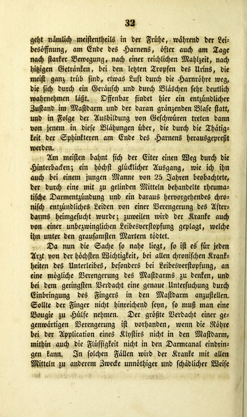 geht ndmlich mcifl€ntl;eilö in bet grühe, wahrenb bet ffei= beröffnung, am Enbe ber $atnenr, öfter auch am Sage nach jtarfer Bewegung, nach einer reichlichen SSKaplgeit, nach hingen ©etrdnfen, bei ben lebten Stoffen ber Urinr, bie meijt gang trüb ft'nb, etwar 2uft burch bie ^arnrbhre weg, bie fiep burch ein ©eraufcp unb burch SSldrcpen fehr beutlich wahrnehmen laßt. Offenbar ftnbet hier ein entgünblicper 3ujtanb im SKafibarm unb ber baran grangenben Blafe ftatt, unb in golgc ber Aurbilbung oon ©efcpwüren treten bann von jenem in biefe Blähungen über, bie burch bie Spdtig* feit ber ©ppinfteren am Enbe ber $atnenr peraurgepreßt werben. Am meiften bahnt fich ber Eiter einen SBeg burch bie Hinterbacken; ein glücklicher Aurgang, wie ich ihn auch bei einem jungen Spanne oon 25 Sapten beobachtete, ber burch eine mit gu gelinben Mitteln behanbelte rheuma* tifche £>armentgünbung unb ein baraur hrroorgehenbeö chro* nifch entgünblichcr Seiben oon einer Verengerung ber 2Cfter- barmr hrimgefucht würbe; guweilen wirb ber Äranfe auch oon einer unbedingten 2eiberoerftopfung geplagt, welche ipn unter ben graufamjten Martern tobtet. £)a nun bie ©acpe fo nahe liegt, fo ift er für jeben Argt oon bet pöchfken SBichtigfeit, bei allen chronifchen Äranfs heiten ber Unterleiber, befonberr bei ßeiberoerjtopfung, an eine mögliche Verengerung ber 9Jtajf barmr gu benfen, unb bei bem geringem Verbacht eine genaue Unterfuchung burch Einbringung ber gingerr in ben Sttajibarm angujfellen. ©ollte ber ginger nicht hmreicpenb fepn, fo muß man eine Bougie gu Hülfe nehmen. 25er größte Verbacht einer ges genwdrtigen Verengerung ijt oorhanben, wenn bie 3topre bei ber Application einer Älpflirr nicht in ben SDtajibarm, mithin auch bie glüfftgfeit nicht in ben £)armcanat einbrim gen kann. Sn folchen galten wirb ber Äranfe mit allen Mitteln gu anberem 3wecke unnöthiger unb fcpdblicper 2Beife