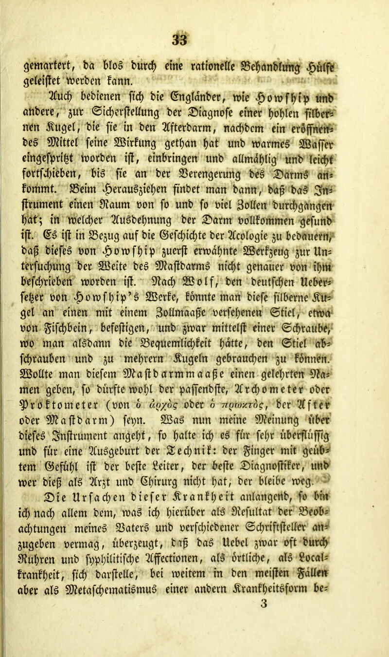 gemartert, ba blog burch eine rationelte Vehanbtung £ülfe geleijtet werben fann. 2Cuch bebicnen ftch bt'e ©nglanber, wie *£jowfhip nnb anbere, gut ©ichbrftellung ber ©iagnofe einer hohlen ftlber- ncn Äuget, bte fte in ben 2lfterbarm, nachbcm ein eröffnen^ beg bittet feine SBttfung gettjan hat unb warmeg SBaffer eingefpri|t worben ijt, erbringen unb allmahlig unb leidet fortfdbieben, bis fte an bet Verengerung beg ©atmg an* fomrnt. Veim £etauggiehen ftnbet man bann, bajj bag Sn= jirument einen Siaurn oon fo unb fo oiel Rollen burchgangen bat; in wetcbcr 2lugbehnung ber ©arm oollfommen gefunb ijt. ©g ijt in SSegug auf bte ©efchichte ber Geologie gu bcbauern, bäjj biefeg oon $owfhip guerjt erwähnte SBerfgeug gurUn* terfucbung ber SSeite beg SJtajtbarmg nicht genauer non ihm befchrieben worben ijt. Stach 2ß o I f, ben beutfdfjen Heber* fefcer oon £owfhip’3 Sßcrfe, formte man biefe ftlbernc Äu- get an einen mit einem Sollmaafie octfchenett (Stiel, etwa oon gifchbein, befeftigen, unb gwar mittetjt einer Schraube, wo man atgbann bie Vequemlichfeit hatte, ben (Stiel ab* fchrauben unb gu mebretn Äugetn gebrauchen gu fbnnen. SBollte man biefem SOtaftbarmmaafje einen gelehrten Sta* men geben, fo bürfte wot)l ber paffcnbfte, 3(rd)omcter ober S3roftometer (oon o ay/og ober o nQtoxrbg, ber Elfter ober SDtajtbarm) fev>n. SBag nun meine Meinung über bt’efeg Snjtrument angel)t, fo halte ith c§ f&t fel)t überflüjfig unb für eine 2tuggeburt ber Sechnif: ber Ringer mit geüb* tem ©cfühl ijt ber bejtc Seiler, ber bejte ©tagnofttfer, unb wer biejj alg 3(rgt unb Chirurg nicht hat, ber bleibe weg. ©ie Urfachen biefer Äranfl;eit anlangenb, fo bin ich nach allem bent, wag ich hinüber «13 Stefultat ber Veob* achtungen metneg Vaterg unb oerfcl;iebcncr ©chriftfielfcr an* gugeben oermag, übergeugt, fctjj bag Ucbet gwar oft burch Stühren unb fyphilitifche 2(ffecttonen, alg örtliche, alg Socal* franfheit, ft'df? barjtelle, bei weitem in ben mcijten galten aber alg Sttetafchematigmug einer anbern Äranfhettgform be* 3