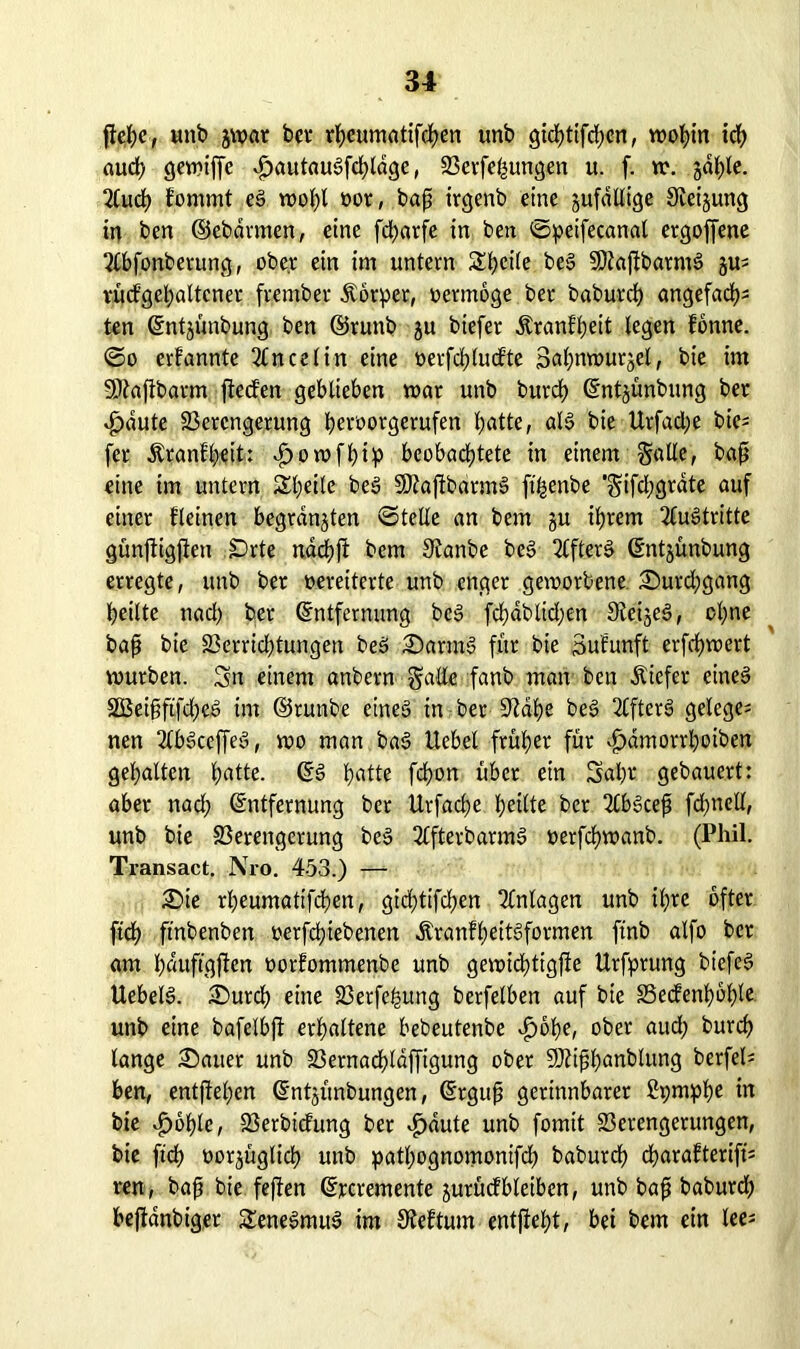 flehe, unb jwat bcv rheumatifchen unb gichtigen, VDot>tn ich auch gewiffc $autaulfchldge, Verfemungen u. f. w. jdhle. 2luch fommt el wol;l oor, bajj irgenb eine gufdllige Steigung in ben ©ebdrmen, eine fdjarfe in ben ©peifecanal ergoffene 2Cbfonbetung, ober ein im untern St?cite bei ÜÖlajlbarm! gu^ vüdgel;altcnet frember Körper, oermoge ber baburrf) angefachs ten Entgünbung ben ©runb gu biefer Äranfheit legen fonne. ©o ernannte 2£ncelin eine t>evfd?tu<fte 3al;nwurgel, bie im SDlafibarm jteden geblieben mar unb burch Entgünbung ber v^dute Verengerung beroorgerufen hatte, «16 bie Urfad;e bic= fer Äranf'heit: d^owfhip beobachtete in einem Salle, baft eine im untern Steile bei SDlajlbdrm! fi^enbe *Sifd;grate auf einer fleinen begrasten ©teile an bem gu ihrem Austritte günftigjten SDrte nachfl bem Scanbe bei Elfter! Entgünbung erregte, unb ber oereiterte unb enger geworbene. £>urd;gang heilte nad; bet Entfernung bei fchdblid;en Stemel, ol;ne bajj bie Verrid;tungen bei Sarrnl für bie Sufunft erfdjwert würben. Sn einem anbern Salle fanb man ben Äiefer einel 3Bei§ftfd;el im ©runbe einel in ber 9lahe bei 2Cfter! gelegen nen 2lblceffel, wo man bal Uebel früher für vhamorrhoiben gehalten hatte- Es» hatte fchon über ein Sähe gebauert: aber nad; Entfernung ber Urfache heilte ber 2lb!ceft fd;ncll, unb bie Verengerung bei 2Cfterbarm! oerfchwanb. (Phil. Transact. Nro. 453.) — £>ie rheumatifchen, gichtifchen Anlagen unb ihre öfter ftch ftnbenben oerfchiebenen £ranfl;eitlformen ftnb alfo ber am hduftgjfen oorfommenbe unb gewichttgfle Urfprung biefel Uebell. SDurch eine Verfemung berfelben auf bie Vedenhohle unb eine bafelbj! erhaltene bebeutenbe ^ohe, ober aud; burch lange datier unb Vernadhldffigung ober Vttfbanbtung berfel= ben, entfielen Entgünbungen, Erguß gerinnbarer 2i;mphe in bie vg>6hlc, Verbicfung ber -£>dute unb fomit Verengerungen, bie ftch öorgüglich unb patl;ognomonifd; baburch charafterift's ren, baß bie feften Ercremente gutüdbleiben, unb baß baburch beffdnbiger Senelmul im Sleftum entjleht, bei bem ein lee*