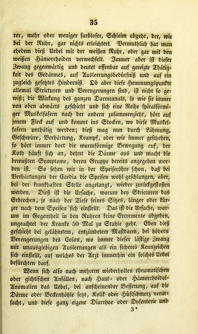 rer, mehr ober weniger farblofer, ©chlet'm abgeht, ber, wie bet ber 9tukr, gar nichts erleichtert. 33ermutb>licf> f>at man ekebem bieß Hebel mit ber weißen SÄufyr, ober gar mit ben meinen ^fjdmorthoiben oerwechfelt. Smmer aber ijf biefer 3wang gegenwärtig unb beutet offenbar auf gereifte Sl>dtig= feit beS ©ebdrmeS, auf AuSleerungSbebürfntß unb auf ein zugleich gefegtes £tnberniß. £)b aber biefe £emmungSpunfte allemal ©tricturen unb Verengerungen ftnb, ifr nicht fo ge; wiß; bie SBirfung beS ganjen SarmcanalS, fo wie fte immer »on oben abwärts gefehlt unb ffcf) eine 9?eil>e fpiralfbrmi= ger SJfuSf eifafern nad> ber anbern gufammensiekt, f)ort auf jenem glecf auf unb fommt inS ©tocfen, wo biefe V?uSFel* fafern untätig werben; bieß mag nun burch ßdljmung, ©efchwüre, Verkartung, Ärampf, ober wie immer gefd;eken, fo kort immer bort bie wurmformige Vewegung auf, ber Äotk k<wft fick «n, beknt bie £>drme aus unb mad;t bie bewußten ©pmptome, beren ©ruppe bereits angegeben wor= ben ijf. ©o feken wir in ber ©peiferokre fckon, baß bei Verkartungen ber Garbia bie ©peifen wohl gefcklungen, aber, bei ber franfl;aften ©teile angelangt, wieber jurüdgejtoßen werben. £)ieß iff bie Urfache, warum bep ©tricturen baS (Srbrecfjert, je nad; ber Siefe feines ©ifseS, langer ober für= jer nach bem ©peifen fid> einfiellt. 33aS iff bie Urfacke, war; um im ©egentheil in ben Stühren feine ©rcrcmentc abgeken, ungead;tet ber Äranfe 50 Wlal ju ©tul)le gckt. ©ben bieß gefckiekt bei gelahmtem, entjünbetem SOtajtbarm, bei kbk^n Verengerungen beS Golon, wo immer biefer Idfft'ge 3wang mit unauSgiebigen Ausleerungen als ein fid;ercS Äcnnjeichen fick einffellt, auf weicht ber Arjt immerkin ein fold;eS Hebel befürchten barf. SBenn fick alfo nach mchrern wieberkolten rkeumatifcken ober gichtigen Anfällen, nach £aut* ober ^dmorrhoibab Anomalien baS Hebel, bei anfd;einenber Vefferung, auf bie 3)drme ober Vecfenhohle fe^t, Äolif ober v^üftfchmerj oerur; fad)t, unb biefe ganj eigene Diarrhoe ober Spfenterie unb 3 *