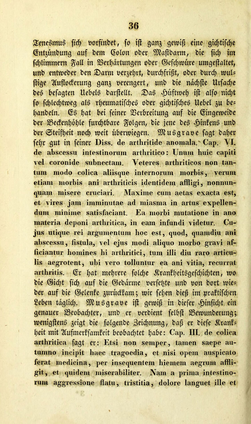 SeneSmuS ftch oorftnbet, fo ift gan$ gennfj eine gidj)tifcf)c ©ntjünbung auf bem ßolon ober SÄajfbarm, bic fiel) im fdütmmern gall in Verhärtungen ober ©efehwüre umgejlaltet, unb entmeber ben arm »erjehrt, burchfrißt, ober burch tvub ftige Ttuflodcrung ganj oerengert, unb bie nadjffe Urfache be§ befugten UebeB barfiellt. «fjüftweh ijl alfo nicht fo fdf>led)tn?eg aB rheumatifcheS ober gictjtifctjeö Uebet ju be^ hanbcln. ©3 l)at bei feiner Verbreitung auf bie ©ingeweibe ber S3ccfenl)6f)le furchtbare folgen, bie jene be3 $infen§ unb ber (Steifheit noch »eit Übewiegen. SDluSgraoe fagt baher fef)r gut in feiner Diss. de arthritide anomala. Cap. VI. de abscessu intestinorum arthritico: Unum huic capiti vel coronide subnectam. Veteres arthriticos non tan- tum modo colica aliisque internorum morbis, verum etiam morbis ani arthriticis identidem affligi, nonnun- quam misere cruciari. Maxime cum aetas exacta est, et vires jam imminutae ad miasma in artus expellen- dum minime satisfaciant. Ea morbi mutatione in ano materia deponi arthritica, in eam infundi videtur. Cu- jus utique rei argumentum hoc est, quod, quamdiu ani abscessu, fistula, vel ejus modi aliquo morbo gravi af- liciantur homines hi arthritici, tum illi diu raro articu- lis aegrotent, ubi vero tolluntur ea ani vitia, recurrat arthritis. ©r hdt mehrere folche ÄranfheiBgefd;td;ten, mo bie ©icht ftch auf bie ©ebdrme oerfe&te unb oon bort voie; ber auf bie ©elenfe jurüctlam; mir fehen bieft im praftifd;en ßeben täglid). 9Jtu3gtaoe ift gewiß in biefer £inftd;t ein genauer 33eobad)ter, unb er oerbient felbfl Vewunberung; menigjtenS geigt bie folgenbe ßetchnung, baß er biefc &rat#= heit mit 2tufmerffamfeit beobachtet habe: Cap. III. de colica arthritica fagt et: Etsi non semper, tarnen saepe au- tumno incipit haec tragoedia, et nisi opem auspicato ferat medicina, per insequentem hiemem aegrum affli- git, et quidem miserabiliter. IVarn a prima intestino- rum aggressione flatu, tristitia, dolore languet ille et