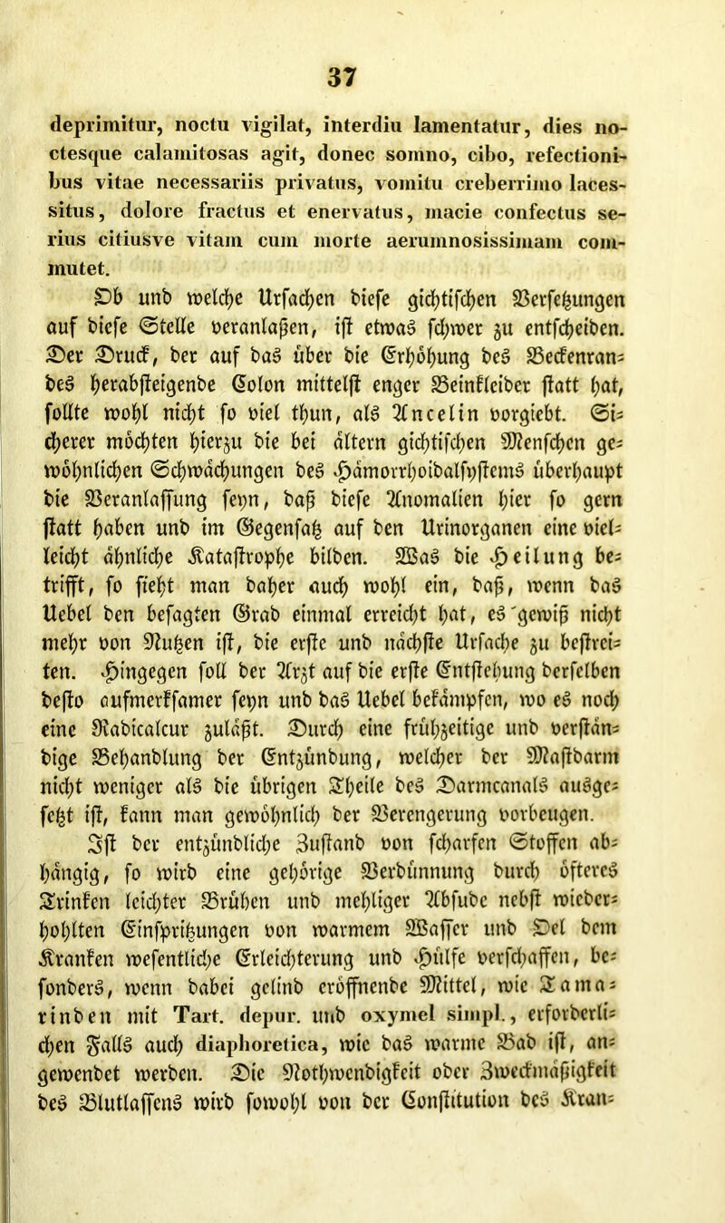 deprimitur, noctu vigilat, interdiu lamentatur, dies no- ctesque calamilosas agit, donec somno, cibo, refectioni- bus vitae necessariis privatus, vomitu creberrimo laces- situs, dolore fractus et enervatus, macie confectus se- riös citiusve vitam cum morte aerumnosissimam com- inutet. £>b unb welche Urfadfen tiefe gichtifchen Verfemungen auf bicfe ©teile oeranlafjen, ift etwas fd;wet gu entfcheiben. £)er £)rucf, ber auf baS über bie ©rhohung beS Vecfenran* beS ^erabjleiqenbe ©olon mittelfi enger Veinfleibcr ftatt bat, füllte wohl ntd;t fo oiel thun, aB 2lncelin »orgiebt. ©i* djerer mochten btergu bie bei altern gicf)tifd;en 5D?enfcf?cn ge* n>6l;nlicf>en Schwächungen beS «fydmorrhoibalfpftcnB überhaupt bie Veranlaffung fepn, bafj biefe Anomalien hier fo gern ftatt haben unb im ©egenfah auf ben Urinorganen eine oiel* leidht ähnliche Äataftrophe bilben. SßaS bie Teilung be* trifft, fo fieht man baher auch wohl e>n> baß, wenn ba§ Uebcl ben befagten ©rab einmal erreicht hat, eS'gewifj nicht mel;r oon Stufen ift, bie erfte unb ttdchfie Urfache gu bcftrci* ten. hingegen foE ber 2frgt auf bie erfte ©ntftelumg berfelben befto aufmerffamer fe\;n unb baS Uebcl befdmpfen, wo eS noch eine 9vabtcalcur gulafjt. £>urch eine frül;geitige unb oerftan* bt’ge Vefjanblung ber ©ntgünbung, welcher ber SÖtaftbarm nicht weniger aB bie übrigen Steile te§ ©armcanaB auSgc* fcfct ift, Fattn man gewöhnlich ber Verengerung oorbeugen. Sft ber entgünblicl;e 3uftanb oon fcharfen ©toffcn ab* hängig, fo wirb eine gehörige Verbünnung burch öfteres SrinFen leichter SSrühen unb mehliger Tlbfubc nebft wtcber* höhlten ©infprifeungen oon warmem SBaffcr unb Del bcnt Ävanfen wefentlid;e (Erleichterung unb *£ntlfe oerfchaffen, bc* fonberö, wenn babei gelinb erbffnenbe Mittel, wie Santa* rinben mit Tart. depur. in»b oxymel simpl., erforberli* d;en ^alB aud) diaphoretica, wie baS warnte 25ab ift, an* gewenbet werben. 3Mc 9tothwcnbigFcit ober 3wccFindfngfeit beS VlutlaffcnS wirb fowol;l oon ber ©onftitution bcS Ä'tan*