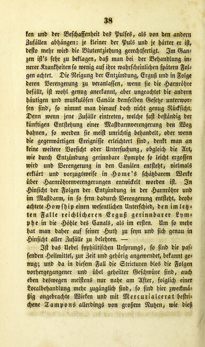 fett unb bet Vefchaffenheit be§ $Pulfe§, aB »on ben anbern 3ufatlen abhangen: je f'teiner ber $PuB unb je gartet et ift, bejlo mehr wirb bie Vlutentjiehung gerechtfertigt. Sm ©am gen ifl’S feJ>r ju beftagen, bafj man bei bet Vebanblung in- nerer dlranfbeitenfo wenig auf ihre waJ>rfd>einXirf)en fpdtern Sol* gen achtet. £>ie Neigung bet ©ntjünbung, Crrgujj unb in Solge beren Verengerung ju oeranlaffen, wenn fte bie Harnröhre befallt, ij! wohl genug anerkannt, aber ungeachtet bie anbern häutigen unb muSfutofen Sandte bemfetben ©efe^e unterwor* fen ftnb, fo nimmt man hierauf hoch nicht genug Slücfftcht. SDenn wenn jene 3ufdlle eintreten, wetche fajt beftanbig ber fünftigen ©ntjtehung einer SQlajibarnwerengerung ben SßSeg bahnen, fo werben fte meift unrichtig behanbelt, ober wenn bie gegenwärtigen ©reigniffe erleichtert ftnb, benft man an feine weitere Vorftcht ober Unterfuchung, obgleich bie 2lrt, wie burch ©ntjünbung gerinnbare ütymphe fo leicht ergeffen wirb unb Verengerung in ben ©analen entfielet, oielmaB erftdrt unb oorjugSweife in ^ome’§ fd)d^barem SBerfe übet v^arnrbhrenoerengerungen entwicfelt worben ift. Sn Hmftcht ber Sollen ber ©ntjünbung in ber Harnröhre unb im Sölaftbarm, in fo fern baburch Verengerung entjfeht, beob* achtete Howfhip einen wefentlichen Unterfchieb, ben imle&; ten Salle reichlicheren ©rguft gerinnbarer fipms phe in bie $oble be3 ©anaB, aB im erjten. Um fo mehr hat man baher auf feiner Huth ju fepn unb ftrf> genau in Hinftcht aller 3ufdtle ju belehren. — Sft ba§ Uebcl fx>^>t>ilitifchen UrfprungS, fo ftnb bie paf* fenben Heilmittel, jur 3eit unb gehörig angewenbet, befannt ge* nug; unb ba in biefem Sali bie ©tricturen bloS bie Solgen oorhergegangener unb übel geheilter ©efchwüre ftnb, auch eben beSwegen meijlenS nur nahe am Elfter, folglich einer Cocalbehanblung mehr juganglich ftnb, fo ftnb hier jwecfma* fiig angebrachte SBiefen unb mit SJletcurialcerat bejirts ebene SamponS allerbingS oon großem üftußen, wie biejj