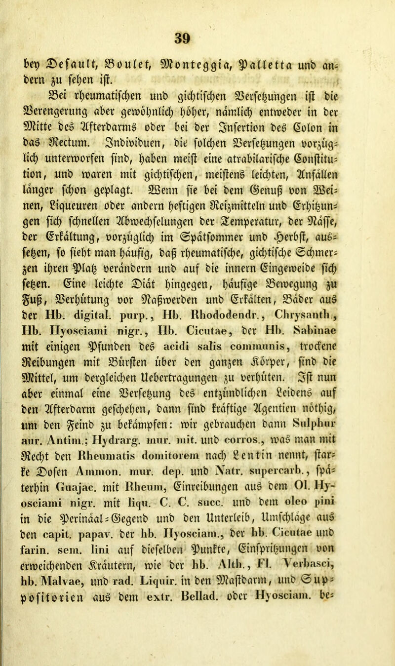 bep Gefault, S5ouIet, SHonteggia, ^alletta unb am bem gu fel;en ift. Sei rbeumatifdben unb gicbtifcben Verfemungen ifi bie Verengerung aber gewöhnlich i;öt)er, ndmlicb entroeber in ber SDiitte bc§ 2(fterbarms> ober bei ber Snfertion bee> (Solon in ba3 Hectum. Snbioibuen, bie folgen Verfemungen oorjüg; lieb unterworfen ftnb, i?aben meifi eine atrabilarifdje (Sonftitm tion, unb waren mit gicfjtifcfjen« meijienS leichten, Unfällen langer fdjon geplagt. Söenn fie bei bern ©enufi oon 2öei= nen, Piqueuren ober anbern heftigen Heilmitteln unb (Srbimurn gen fiel) fcbnellen 2lbwed)felungen ber Temperatur, ber Haffe, ber (Srfdltung, oorjüglid; im ©patfommer unb Jöerbfl, auS; fe^en, fo ftebt man l;duftg, bap rl)eumatifd)e, gichtige ©cbmer; jen ihren ^)la| oeranbern unb auf bie innern (Singeweibe ftd) fe|en. (Sine leichte SDidt hingegen, bduftge Vcwegung ju gup, Vergütung oor Hafjwerben unb (Srfdlten, Vdber au§ ber Hb. digital, purp., Hb. Rhododendr., Chrysanth, Hb. Hyosciami nigr., Hb. Cicutae, ber Hb. JSabinae mit einigen ^Pfunben bed acidi salis communis, trorfene Heilungen mit Vürjlen über ben ganjen Körper, ftnb bie SHittel, um bcrgleicben Uebertragungen ju oerl)ütcn. Sfl nun aber einmal eine Verfemung be3 entjünb(id)en 2eibenS auf ben 2lfterbarnt gefd>el)cn, bann ftnb frdftige 2£gentien notbig, um ben Scinb $u befdmpfen: wir gebraudjen bann S»lphur aur. Antim.; Hydrarg. iimr. mit. unb corros., was» man mit Hecbt ben Rheumatis domitorem naef? Sentin nennt, ftar; fe 2)ofen Ammon, mur. dep. unb Natr. supercarb., fpd^ terbin Guajac. mit Rheum, Einreibungen auö betn 01. Hy- osciami nigr. mit liqu. C. C. succ. tttlb bem oleo pini in bie 9)erindal=©egenb unb ben Unterleib, Umfrage auS ben capit. papav. ber hb. Hyosciain., ber hb. Cicutae unb farin. sem. lini auf biefelbc.t fünfte, Einfpri|ungcn oott erweicbenben Krautern, wie ber hb. Alth., Fl. Verbasci, hb. Malvae, unb rad. Liquir. in ben SHajlbarm, unb ©up- pofitorien aus> bem exir. Rellad. ober Hyosciam. bes