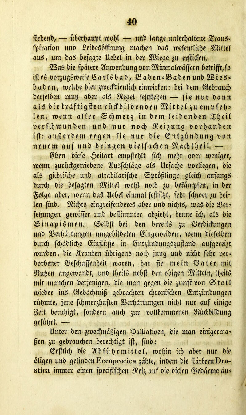 pepenb, — itbev^aupt vdo^I — unb lange unterhaltene SSrattS; fpiration unb ßeibeSoffnung machen baS wefentliche Mittel auS, um baS befagte Uebel in ber SBiege ju erpiden. 2BaS bie fpdtete Anwenbung oonViineralwdffern betrifft, fo tfte§ oorjugSweife ßarlSbab, Vaben^Vaben unb SBieS; haben, welche hier jwedbienlich einwirfen: bei bem ©ebraucf) berfelben rnup aber als Siegel feppepen — fie nur bann all bie fraftigpen rücfbilbenben Mittel ju empfep; len, wenn aller ©a;merj in bem leibenben Sheil ucrfchwunben unb nur noch Stetjung oorhetnben ijf: auperbem regen fie nur bie ©ntjünbung non neuem auf unb bringen nielfacpen üftachtheil. — ©ben biefe £eilart empfiehlt fich mehr ober weniger, wenn jurüdgetriebene 2CuSfd>ldge als Urfadje oorliegen, bie als gid)tifche unb atrabilarifche ©pröplinge gleich anfangs burd) bie befagten Mittel wol;l noch ju befdmpfen, in ber golge aber, wenn baS Hebel einmal fepfü-st, fel;r fchwer ju hei' len ftnb. ÜJlichtS eingreifenbereS aber unb nichts, was bie Vers fefcungen gewtffer unb bepimmter abjieht, fenne ich, <dS bie ©in apiSmen. ©elbp bei ben bereits ju Verbidungen unb Verhärtungen umgebilbeten ©ingeweiben, wenn biefelben burch fchdblid^e ©rnPüffe in ©ntjünbungSjuPanb aufgereijt würben, bie Äranfen übrigens noch jung unb nicht fehr »ers borbener Vefchaffenheit waren, hat fie mein Vater mit Stufen angewanbt, unb tl;eilS nebp ben obigen Mitteln, tl;eilS mit mand;en berjenigen, bie man gegen bie juerpoon ©toll wieber ins ©ebdd;tnip gebrachten chrontfdjen ©ntjünbungen rühmte, jene fchmerjhaften Verhärtungen nid;t nur auf einige Seit beruhigt, fonbern auch jnr oollfommenen 9fücfbilbung geführt. — Unter ben jwedmdpigen ^alliatioen, bie man einigermas pen gu gebrauchen berechtigt ip, ftnb: ©rplidp bie Abführmittel, wohin ich aber nur bie öligen unb gelinbenEccoprotica jahlc, inbem bie parfemDra- stica immer einen fpeciftfchen 9ieij auf bie biden ©ebdrme du;