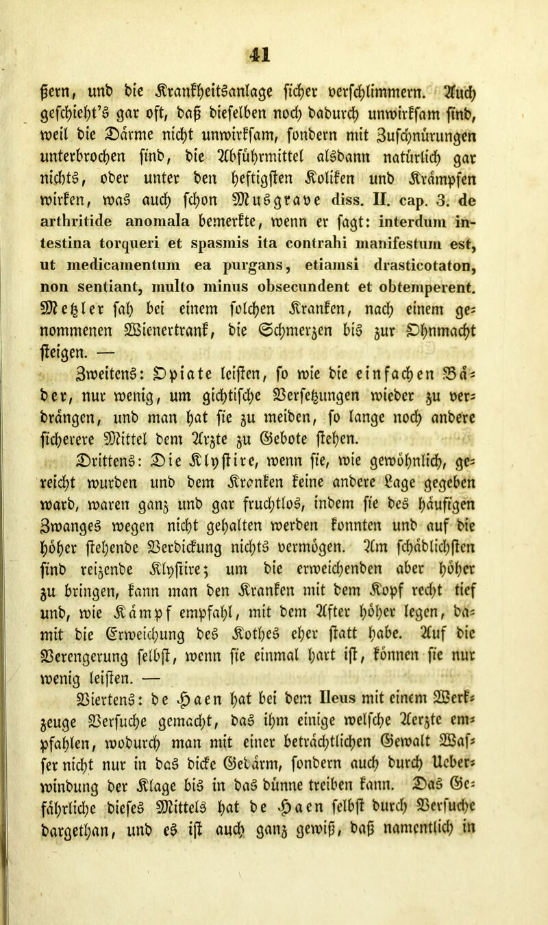 fern, unb bie ÄrattfheitSanlage ftcfyei- oerfchlimntern. Auch gcfcljtc^t’S gar oft, baß biefetben nod) baburch unwirffam ftnb, weil btc £)drme nicht unwirffam, fonbern mit 3ufd;nürungen unterbrochen ftnb, bie Abführmittel atSbann natürlich gar nicbt§, ober unter ben heftigjlen Äoltfen unb Ärampfen wirfen, waS auch fchon SJhtSgraoe diss. II. cap. 3. de arthritide anomala bemerfte, wenn er fagt: interdum in- testina torqueri et spasmis ita contrahi manifestum est, ut medicamentum ea purgans, etiamsi drasticotaton, non sentiant, multo minus obsecundent et obtemperent. 9fte|ler fab bei einem folchen dtranfen, nad; einem ge; nommenen SBienertranf, bie ©chmerjen bis jur Ohnmacht jteigen. — 3weitenS: Opiate leiffen, fo wie bie einfachen Sa* ber, nur wenig, um gichtige 23crfe^ungen wiebcr ju oer; brängcn, unb man h<*t fte 3U meiben, fo lange noch attbere ftcherere Mittel bcnt Arjte ju ©ebote flehen. drittens: £)ie Älpffire, wenn fte, wie gewbhnlidh, ge; reid;t würben unb bem Ärcnfen feine anberc Sage gegeben warb, waren ganj unb gar fruchtlos, inbem fte beS häufigen 3wangeS wegen nicht gehalten werben fonnten unb auf bie hoher ftel;enbe Verbicfung nid;tS oermbgen. Am fchablichften ftnb reijcnbe Älpfiire; um bie erweidjenben aber Iwber ju bringen, fatnt man ben Äranfen mit bem Äopf red;t tief unb, wie Äampf empfahl, mit bem After hoher legen, bas mit bie (Erweichung beS &otheS eher ftatt hahe. Auf bie Verengerung felbjf, wenn fte einmal h^'t ift, fonnen fte nur wenig leifien. — Viertens: be £aen h^t bei bem Ileus mit einem 2Berf; jeuge Verfuche gemacht, baS ihm einige welfche Aerjtc cm* pfählen, woburch man mit einer beträchtlichen ©ewalt -2Baf; fer nicht nur in baS biefe ©etdrm, fonbern auch burch lieber; winbung ber Ätage bis in baS bünne treiben fantt. 2)aS ©c; fdl;rlid)e biefeS Mittels hat he £«en felbff burch Verfuche bargett;an, unb eS ijl auch gattj gewiß, baß namentlich in
