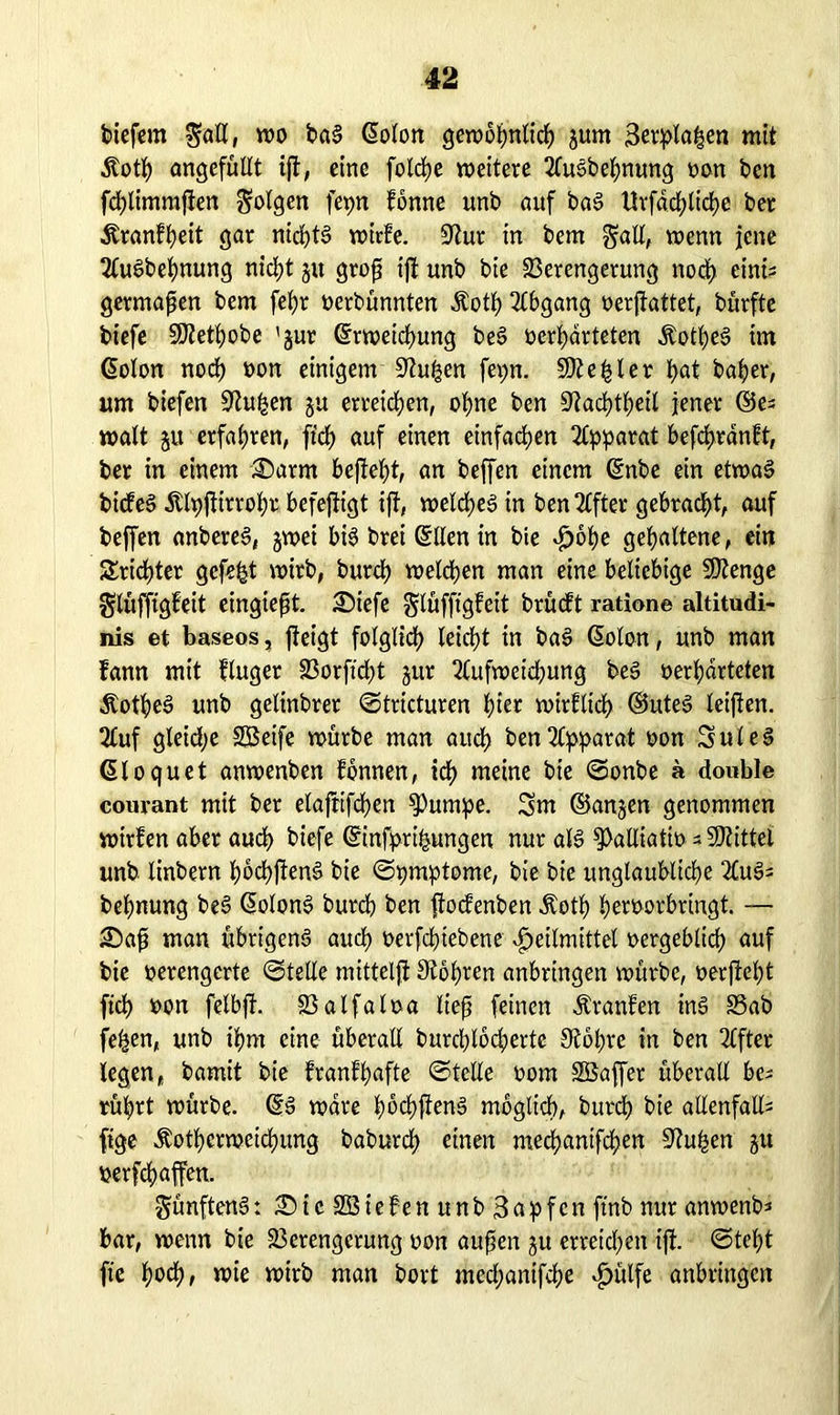 biefem ^atl, wo bad ©oton gewbWnlicW jum 3erptaWen mit Äotf) angefüllt ijt, eine fotcWe weitere 2ludbeWnung »on bcn fcWlimmften folgen fepn fönne unb auf bad UrfdcWlicpe ber Äranfpeit gar nichts wirle. üftur in bem galt, wenn jene 2ludbeWnung nid>t jit grof ift unb bie Verengerung nod) eints germaf en bem fefyr »erbünnten ÄotW Abgang »erjfattet, bürfte biefe SÜtetWobe 'jur ©rweidjung bed »erwarteten ÄotWed im ©olon nod) »on einigem 9?ufjen fev>n. SDZe^ler Wat baper, um biefen 9htWen ju erretepen, oWne ben ^taeptpeit jener ©es watt ju erfapren, ft'cp auf einen einfacWen Apparat befepränft, ber in einem £)arm befiept, an beffen einem ©nbe ein etwad biefed jtlpjtirropr befeftigt ijt, welcped in ben Elfter gebraept, auf beffen anbered, jwei bid brei ©llen in bie £ope gepaltene, ein Sricpter gefegt wirb, burep wetten man eine beliebige SKenge gtüffigfeit eingteft. £)iefe gtüfftgfeit brüeft ratione altitudi- nis et baseos, jteigt folglicp leidet in bad ©olon, unb man lann mit fluger Vorftcpt jur 2(ufweicpung bed »erpdrteten Äotped unb gelinbrer ©tricturen pter wirftiep ©uted teifen. 2luf gleiche SBeife würbe man aucW ben Apparat »on Suled ©loquet anwenben fonnen, icW meine bie ©onbe a double courant mit ber elaftifcpen $umpe. 3m ©anjen genommen wirfen aber auep biefe ©infpripungen nur als g>aUiati»s Mittel unb linbern poepftend bie ©pmptomc, bie bie ungläubige 2luds beWnung bed ©olond burcW ben jtodenben Äotp petoor bringt. —• £>af man übrigend aucW »erfeptebene Heilmittel »ergeblicp auf bie »erengerte ©teile mitteljt Stopren anbringen würbe, »erftept fiep »on fetbff. Valfaloa lief feinen Äranfen ind Vab fepen, unb ipm eine überall burcplocpertc 3?bpre in ben Elfter legen, bamit bie franfpafte ©teile »om SBaffer überall bes rüprt würbe, ©d wäre poepfiend moglicW, burdW bie allenfalls fige Äotpcrweicpimg baburdW einen meepanifepen 9?upen gu »erraffen. günftend: 35tc SBiePen unb'3dpfen ftnb nur anwenbs bar, wenn bie Verengerung »on auf en gu erreid)eit ift. ©tept fte poep, wie wirb man bort meepanifepe Hülfe anbringen