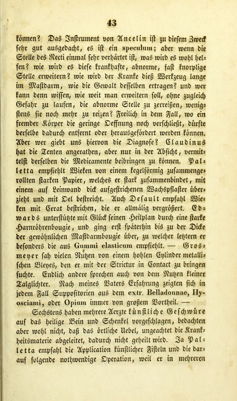 tonnen? £)a3 Snjtrument oon 2Cnce11n ijt gu biefent 3wecf fef)t gut auSgebacht, eS ijt ein speculum; aber wenn bte ©teile be§ Siecti einmal fel;r »erwartet ijt, waS wirb e§ wohl f)eU fen? wie vuivb eS btefe tranthafte, abnorme, fajt fnorplige ©teile erweitern? wie wirb ber Ärante bieß SBetfgeug lange tut Sftafibarm, wie bte ©ewalt beffelben ertragen? unb wer tann benn wiffen, wie weit man erweitern foll, ohne guglcid) ©efaht gu taufen, bie abnorme ©teile gu gerreißen, wenige fienS fte noch mehr gu reigen? freilich in bem fiatt, wo ein frember Äbrper bie geringe Seffnung noch oerfchließt, bürfte berfelbe baburcb entfernt ober t;erau3geforbcrt werben tonnen. Aber wer giebt unS l)ieroon bie i£)iagnofe? dlaubinuS hat bie Renten angerathen, aber nur in ber 2Cbftd?t, ocrmiti telffc berfelben bie SOlebicamente beibringen gu tonnen. $al* letta empfiehlt 2Bieten oon einem tegelformig gufammengei rollten jtarten Rapier, welches er ftart gufammenbinbet, mit einem auf ßeinwanb bicf aufgeftrichenen 2Sad)SpfIajiet über^ giel;t unb mit £)el beftrcid;t. Auch Gefault empfahl SGBte- fen mit derat beftridjen, bie er allmalig oergroßert. db = warbS unterjiüfgte mit ©tuet feinen Zeitplan butcß eine flarfe «£>arnrol)renbougie, unb ging crjt fpdterl;in btS gu ber 3)ide ber gewbl;nlid)en Sßtafibarmbougie über, gu wetd;er le^tern er befonberS bie auS Gummi elasticum empfiehlt. — ©roSs meper fah fielen Stufgen oon einem hohlen dplinber metallü fchen S3lepeS, bcn er mit bet ©trictur in dontact gu bringen fuchte. dnblich anbere fprechen aud; oon bem Stufen Heiner Saiglichter. Stach meines 23aterS drfahrung geigten ftch in jcbem galt ©uppofttorien auS bem extr. Belladonnae, Hy- osciami, ober Opium immer oon großem 33ortl)eil. — ©ed)StenS haben mehrere Aergte Sünftltd? e ©efdjroürc auf baS het^9e SScin unb ©chenfel oorgefd^tagen, bebachtcn aber wohl nicht, baß baS brtl'che Uebel, ungead)tct bie ÄranH heitSmaterie abgeleitet, baburd) nicht geheilt wirb. Sa ^al; letta empfahl bie Application fünfilicher giftein unb bie bar? auf folgenbe nothwenbige Operation, weil er in mehreren
