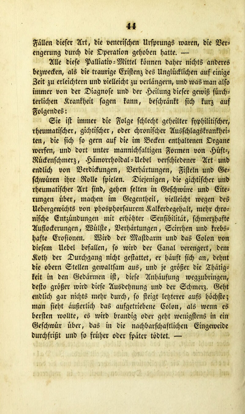 fallen tiefer 2Crt, bie venerifchen UrfprungS waren, bie Vers engerung burclj bie Operation gehoben hatte. — 2ltle biefe palliativ; Mittel fönnen baf)er nidf;t§ anbereS bejwecfen, als bie traurige ©rijfenj be§ Unglücflichen auf einige Seit ju erleichtern unb vielleicht ju verlängern, unb wa§ man alfo immer von ber diagnofe unb bet Teilung biefer gewiß furch- terlichen &ranfl;eit fagen fann, befcßränft ft'ch fürs auf golgenbeS: (Sie ijt immer bie $olge fdjlecht geheilter foptylltifött, rheumatifdher, gichtifcher, ober chronifcher 2luSfchlagSfranfheis ten, bie ftch fo gern auf bie im Seifen enthaltenen Organe werfen, unb bort unter mannichfaltigen formen von $üft*, Stuifenfchmers, £dmorrf)oibalsUebel verriebener 2Crt unb enblidh von Vertiefungen, Verhärtungen, gifleln unb ©es fchwüren ihre 9?olle fpielcn. diejenigen, bie gichtifcher unb rheumatifcher 2Crt ftnb, gehen feiten in ©efchwüte unb (Eite* rungen über, machen im ©egentheil, vielleicht wegen beS UebergewkhtS von phoSphwfaurem Äalferbegehalt, mehr chros nifdhe ©ntjünbungen mit erhöhter ©enfibilität, fchmershafte 2lufIo<ferungen, SÖBülfte, Verhärtungen, (Scirthen unb freb§= hafte ©roftonen. SBirb ber Sftafibarm unb baS ©olon von biefem Uebel befallen, fo wirb bet ©anal verengert, bem Äoth ber durdjgang nicht gcjtattet, er häuft ftch an, behnt bie obern (Stellen gcwaltfam aus, unb je großer bie Sl;dtig- feit in ben ©ebdrmen ijf, biefe Anhäufung wegjubringen, beffo großer wirb biefe JluSbcßnung unb ber Schmers* ®el)t enblich gar nichts mehr burch, fo jfeigt festerer aufs ©ochfle; man fleht äußerlich baS aufgetriebene ©olon, als wenn cS bcrjfen wollte, cS wirb branbig ober geht wenigjtenS in ein ©efdjwür über, baS in bie nachbarfchaftlichen ©ingeweibe burchfrißt unb fo früher ober fpdter tobtet. —