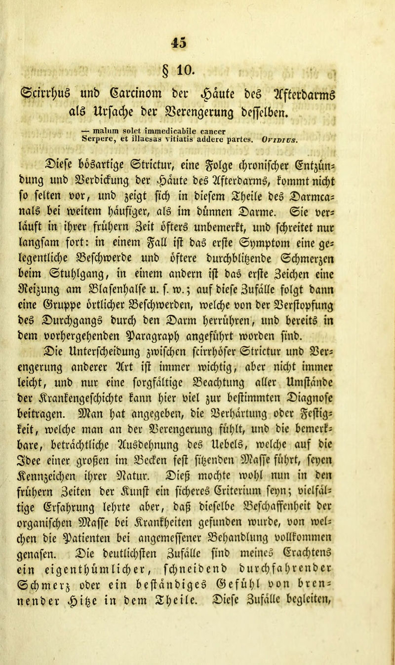 § io. <SciiTf;uS unb ßarcinom bei* ^>dufe beS 2fftetbannS als Urfadje ber SSerengetung beffelben. — malum solct immedicabile eancer Serpere, et illaesas vitiatis addere partes. Ovivids. Diefe bösartige ©trictur, eine golge cJfjronifcfjer ©ntjün; bung unb 23erbicfung ber dbaute beS ttfterbarmS, fommt nicht fo feiten oot, unb geigt ftch in biefem Steile beS Darmca; nalS bei weitem häufiger, als im bunnen Darme. ©ie ocr; lauft in ifrer frühem Seit öfters unbemerft, unb fdfreitet nur langfam fort: in einem $all ift baS crfbe ©pmptom eine ge? legentliche S3efchwerbe unb öftere burdhblihenbe ©chmergcn beim ©tuljlgang, in einem anbern ift baS erfie Seichen eine Steigung am S5lafenl;alfe u. f. w.; auf biefe 3ufdlle folgt bann eine ©ruppe örtlicher SSefdjwetben, welche oon ber 23erftopfung beS Durchgangs bureb ben Darm herrühren, unb bereits in bem oorhergeßenben Paragraph angeführt worben finb. Die Unterfcßeibung gwifeßen fcirtßofer ©trictur unb 23er; engerung anberer 2£rt ijt immer wichtig, aber nicht immer leid;t, unb nur eine forgfaltige SSeacftung aller Umftdnbe bet Äranfengefcßichte fann hier oiel gut befiimmten Diagnofe beitragen. SJtan hat angegeben, bie 23erhartung ober geßig; feit, welche man an ber 23erengcrung fühlt, unb bie bemerf; bare, beträchtliche ttuSbeßnung beS UcbclS, welche auf bie Sbee einer großen im 83c<fen fefl ffßenben SOtaffe führt, fepett $enngcid;en ihrer Statur. Dieß mochte wohl nun in ben frühem Seiten ber Äunft ein füßereS Kriterium fepn; oiclfdl; tige Erfahrung lehrte aber, baß bicfclbe 23efcl)affenheit bet organifchen SOtaffe bei Äranfßeiten gefunben würbe, oon wel; chen bie Patienten bei angcmcffcncr SSeßanblung oollfommcn genafen. Die beutlicßfien Sufdllc finb meine» ©radftenS ein eigenthüm lieh er, feßneibenb burchfahrcnbct ©chm erg ober ein bejfdnbigeS ©efüßl ron bren; nenber ^)ihe in bem Steile. Diefe Sufdllc begleiten,