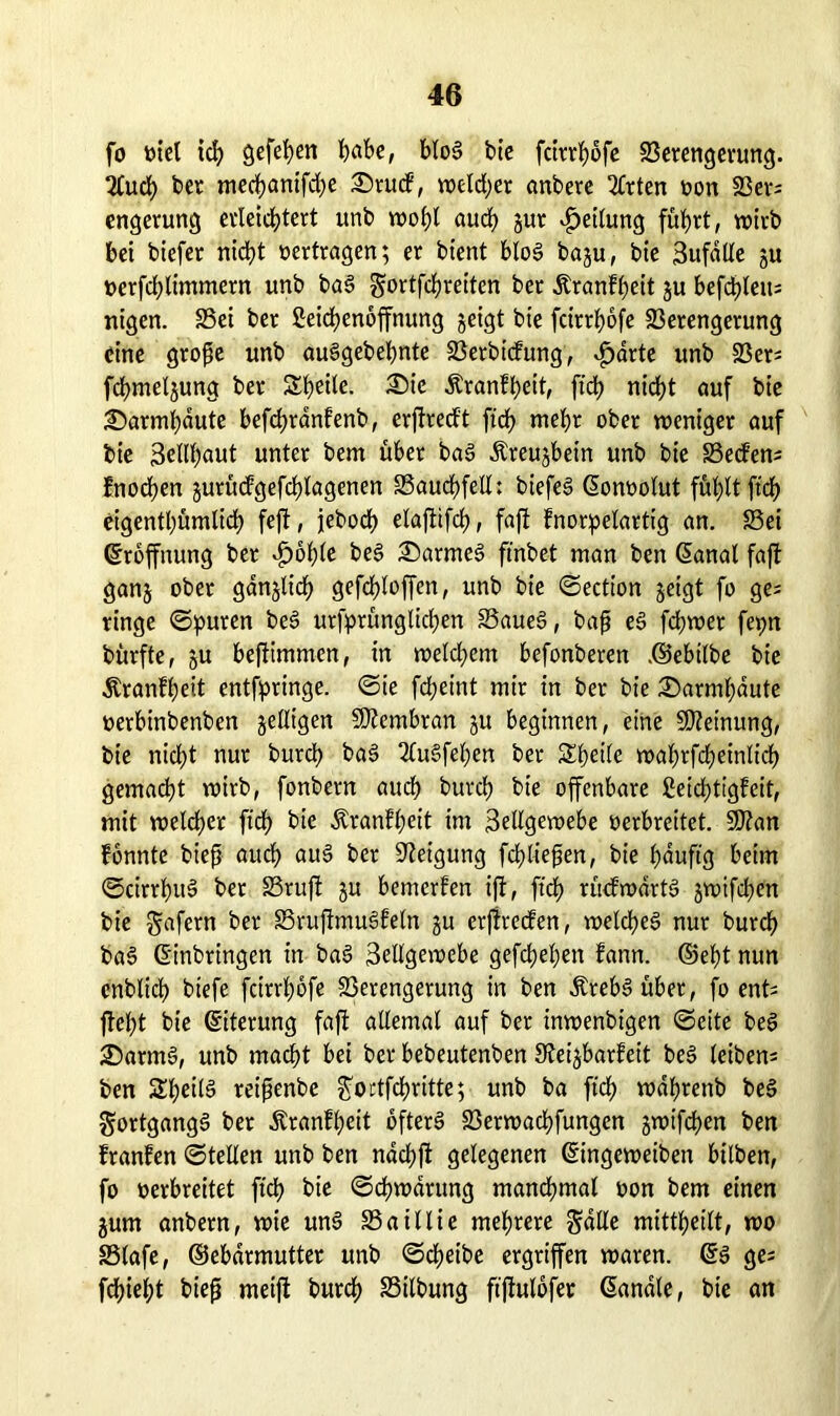 fo »iel ich gefehen habe, bloS bie fcttr^ofc Verengerung. 2(ud) ber mechantfche £)ruck, weiter anbere 2Crten »on Ver* engerung erleichtert unb wohl auch Jur Rettung fuhrt, wirb bei biefer nicht »ertragen; er bient bloS bagu, bie 3ufdlle ju »erfchlimmern unb baS gortfehreiten ber Ärankheit ju befd)leu= nigen. Vei ber Leichenöffnung geigt bie feirrhofe Verengerung eine große unb auSgebehnte Verbickung, fjdrte unb Ver* fchmeljung ber Steile. ®ie Krankheit, ftd> ntd?t auf bie 2)armhdute befchrdnkenb, erftreckt ftch mehr ober weniger auf bie 3elll)aut unter bem über baS Äreujbein unb bie Vecten* fnochen jurütfgefchlagenen Vauchfell: biefeS (Eon»olut fühlt ftch eigentümlich fejt, jeboch elaftifch, faft knorpelartig an. Vei Eröffnung ber »jpöhle beS £)armeS ftnbet man ben (Eanal faft ganj ober gänzlich gefchloffen, unb bie ©ection geigt fo ge* ringe ©puren beS ursprünglichen VaueS, baß eS fchwer fepn bürfte, su beftimmen, in welchem befonberen ©ebtlbe bie Krankheit entfpringe. ©ie fcheint mir in ber bie i©armf)dute »erbinbenben geizigen Membran ju beginnen, eine Meinung, bie nicht nur burch baS 2lu§fel;en ber SZpetCe wahrfdpeinlidfp gemacht wirb, fonbern auch burch bie offenbare Leichtigkeit, mit welcher ftch bie Krankheit im 3ellgewebe verbreitet. üJRan konnte bieß auch auS ber Neigung fchließen, bie häufig beim ©cirrhuS ber Vruft ju bemerken ift, ftch rückwärts gwifchen bie gafern ber VruflmuSkeln gu erftrecken, welches nur burch baS (Einbringen in baS 3ellgewebe gefchehen kann, ©eht nun cnblich btefe feirrhofe Verengerung in ben ÄrebSüber, fo ent* flelpt bie (Eiterung faft allemal auf ber inwenbigen ©eite beS SDarmS, unb macht bei ber bebeutenben ^Reizbarkeit beS leiben* ben SheilS reißenbe Soctfchritte; unb ba ftch wdhrettb beS Fortgangs ber Krankheit öfters Verwachfungen gwifchen ben kranken ©teilen unb ben ndchft gelegenen (Eingeweiben bilben, fo »erbreitet ftch ©chwärung manchmal »on bem einen gurn anbern, wie unS Vaillie mehrere Salle mittheilt, wo Vlafe, ©ebdrmutter unb ©cheibe ergriffen waren. (ES ge* flieht bieß meift burch Vilbung ft'flulofer handle, bie an