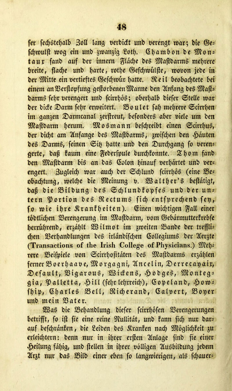 fer fedf)gtehalb 3oÖ Icing oerbicft unb verengt mar; bie ©e^ fchmuljt mog ein unb jmanjig 2otf). ©hnntbon be Mon^ taur fanb auf ber inncrn flache beg Majfbarmg mehrere breite, flache unb hnrte, rothe ©cfchmüljfe, mooon jebe in ber Mitte ein oertiefteg ©efchmür hotte. 9veil beobachtete bei einem an Verstopfung geworbenen Spanne ben Anfang beg SD?aft= barmg fefjr verengert unb feirrhog; oberhalb biefer ©teile mar ber bitfe Sarm fel)r ermettert. Voulet fah mehrere ©cirrhen im ganzen £>armcanal jerjfreut, befonberg aber oiele um ben Maftbarm herum. Mo gm an n befdhreibt einen ©cirrhug, ber bicht am Anfänge beg Maftbarmg, jmtfehen ben Rauten beg Sarmg, feinen ©ih hotte unb ben Durchgang fo oerem gerte, baf? kaum eine geberfpule burchkonnte. £f)om fanb ben Maffbarm big an bag ©olon hinauf verhörtet unb »er; engett. 3uglet'ch mar auch ber ©cblunb feirrhbg (eine S3e= obachtung, melche bie Meinung t>. SSalther’g befldtigt, bafj bie Vilbung beg ©chlunbkopfeg unb ber un; tern Portion beg Siectumg fich entfprcchenb fcp, fo mie ihre Krankheiten). ©inen mistigen galt einer tobtlichen Verengerung im Maftoarm, oom ©ebarmutterkrebfe herruhrenb, erjdhlt Sßilmot im gmeiten Vanbe ber trefflh eben Verhanblungen beg irldnbifcben ßollegt'umg ber 2lergte (Transactions of the Irish College of Physicians.) Meh- rere Veifpiele »on ©cirrhoft taten beg Maftbarmg ergaben ferner SSoerhaaoe, Morgagni, 2Cncelin, £>erreca.pair, Gefault, Vigaroug, Sßtckeng, £obgeg, Monteg; gia, ^alletta, $ Ul (fel;r lehrreich), ©opelanb, ^om^ fhip, ©hnrleg SSe11, Siicheranb, Galoert, Voper unb mein Vater. 2Bag bie Vehanblung biefer feirrhöfen Verengerungen betrifft, fo ift ftc eine reine Nullität, unb kann ftch nur bar; auf befchranfen, bie Reiben beg Kranken nach Möglichkeit gu erleichtern: benn nur in ihrer erffen Anlage ftrib fte einer Teilung fähig, unb fletien in ihrer völligen 2£ugbilbung jebem 2frgt nur bag Vilb einer eben fo langmierigen, alg fchauer=