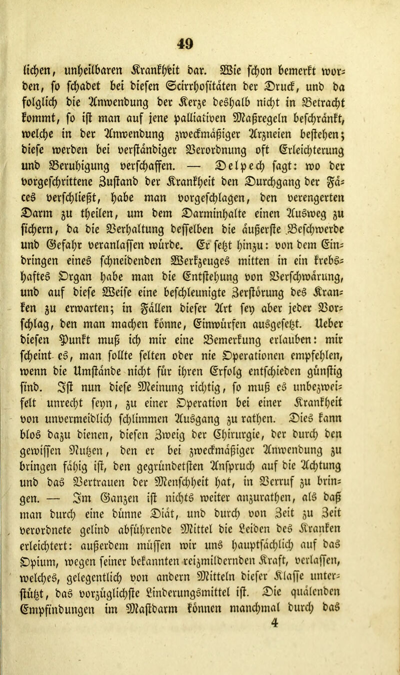 liehen, unheilbaren Äranfhtit bar. 2Bie fcf>on bemcrft wor; ben, fo fchabet bei biefen ©cirrhofttdten ber Srucf, unb ba folglich bie 2lnwenbung ber Äerje beSljatb nicht in Betracht fommt, fo ip man auf jene palliativen Sttapregcln befchranft, welche in ber 2(nwenbung jwecfmdfiger 2lrjneien bepepen; biefe werben bei verpdnbiger Berorbnung oft Erleichterung unb Beruhigung verfchaffen. — Setpech fagt: wo ber vorgefcprittene 3uf!anb ber Äranfheit ben Durchgang ber gd; ceS verfchliept, habe man vorgefdpagen, ben verengerten Sann ju theilen, um bem Sarminhalte einen 2luSweg gu fiebern, ba bie Besaitung beffelben bie duperpe .Befchwerbe unb ©efapr veranlagen würbe. Er fefct binju: von bem Ein; bringen eines fcfwetbenben SBerfgeugeS mitten in ein frcbS; hafteS Organ habe man bie Entpehung von Berfcpwdrung, unb auf biefe SBeife eine befdEpeunigte 3?rpbrung beS Äran; fen gu erwarten; in fallen btefer 2£rt fep aber jeher Bor; fdfpag, ben man machen fonnc, Einwürfen auSgefe&t. lieber biefen $)unft mup ich tnir eine Bemerfung erlauben: mir fcheint eS, man follte feiten ober nie Operationen empfehlen, wenn bie Umpanbe nicht für ihren Erfolg entfdpeben günpig ft'nb. SP nun biefe Meinung richtig, fo mup eS unbegwei; feit unrecht fepn, gu einer Operation bei einer Äranfheit von unvermeiblich fchtimmen 2luSgang gu rathen. SieS fann btoS bagu bienen, biefen 3meig ber Ehirurgie, ber burch ben gewtffcn Piusen, ben er bei gwecFmdp iger 2lnwenbung gu bringen fähig ip, ben gegrünbetpen 2lnfprudh auf bie Achtung unb baS Bertrauen ber SWenfchheit hat/ in Berruf gu brin; gen. — Sm ©angen ip nichts weiter anguratpen, als bap man burch eine bünne Sidt, unb burch von Seit gu Seit verorbnete gelinb abfühtenbe Mittel bie Sei'oen beS Äranfen erleichtert: auperbem müpen wir unS hauptfachlich auf baS Opium, wegen feiner bekannten reigmtlbernben Äraft, verlaffen, welches, gelegentlich von anbern Mitteln biefer Älape unter; püfet, baS vorgüglicppc ßinberungSmittel ip. Sic qualcnben Empftnbungen im 9Jlapbarm fonnen manchmal burd; baS 4