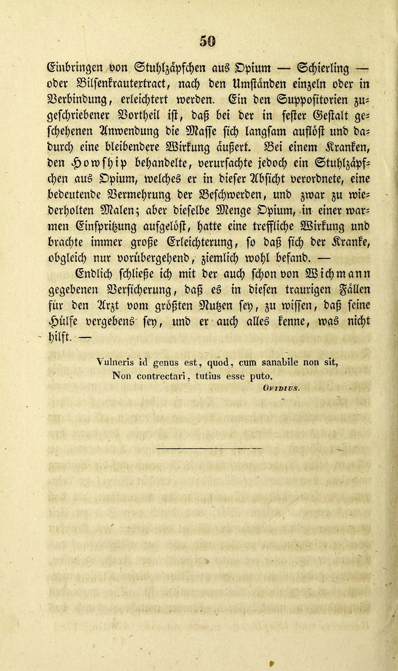 ©«bringen oon ©tubhdpfcben au§ £>pium — ©Sterling — ober Silfenfrautertract, nacl? ben Umjidnben einzeln ober in 23erbinbung, erleichtert werben, ©n ben ©uppofitorien gu; gefcbriebener Sortbeil ijt, bap bei ber in fefter ©eftalt ge; fcbepenen Tinwenbung bie SDtaffe fiep tangfam auflojt «nb ba; burd; eine bleibenbere SBirfung aupert. Sei einem dtranfen, ben £owfbip bebanbeltc, oerurfaebte jeboeb ein ©tubtjdpf; eben aug Dpium, welches er in biefer 2Cbficbt oerorbnete, eine bebeutenbe Sermebrung ber Sefcbwerben, unb §war gu wie; berbolten 9Men; aber biefelbe SJtenge £)pium, in einer war; inen ©nfpri&ung aufgelojt, b^te eine treffliche SSirfung unb brachte immer grope ©leiebterung, fo bap ftcb ber Äranfe, obgleich nur oorübergebenb, giemltcb wobt befanb. — ©iblicb fcbltepe ich mit ber auch febonoon Sßidjmann gegebenen Serftcberung, bap e§ in biefen traurigen fallen für ben 2tr^t oorn grbpten 9?uhen fep, gu wiffen, bap feine £ülfe «ergebend fep, unb er auch alteö fenne, wag nicht hilft. - 1 Vulneris id genus est, quod, cum sanabile non sit, Non contrectäri, tutius esse puto. Oy i di us. r