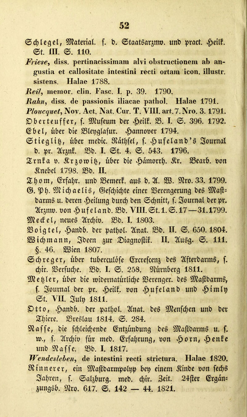 ©Riegel, SKateriat. f. b. ©taatSargmo. unb pract. v£>eilf. ©t. III. ©. 110. Friese, diss. pertinacissiinam alvi obstructionem ab an- gustia et callositate intestini recti ortam icon. illustr. sistens. Halae 1788. Reil, meinor. clin. Fase. I. p. 39. 1790. Rahn, diss. de passionis iliacae pathol. Halae 1791. Ploucquet, Nov. Act. Nat. Cur. T. VIII. art.7. Nro. 3.1791. äDberteuffer, f. SDiufeum bet £ei(f. SS. I. ©. 396. 1792. 6b el, übet bte Slepglafur. «fpannoner 1794. ©tieglip, übet mebic. 9latpfel, f. ^»ufelanb’g Sournal b. pr. 2ftgnf. SSb. I. ©t. 4. ©. 543. 1796. 2tnfa n. Ärgotnip, übet bte ^arnortp. Är. SSeatb. t>ort Knebel 1798. SSb. II. 24;om, 6rfapr. unb SSemerf. au§ b. 2C. SB. üftro. 33. 1799. ©. *pp. SDiicpaeliS, ©efepiepte einer Serengerung beS SKafN barmS u. beten Teilung butep ben ©cpnttt, f. Soutnal bet pr. 2£tjmn. non $ufelanb. SSb. YIII.©t. 1. ©. 17—31.1799. SftecE'el, neues 2Crcptn. SSb. I. 1803. Soigtel, £anbb. bet patpot 2Cnat. Sb. II. ©. 650.1804. SBicpmann, Sbeen gut Siagnofiif. II. 2(u3g. ©. 111. §. 46. SBien 1807. ©cpreget, über tuberculofe 6rcrefceng bcS 2ffterbarm§, f. epir. Serfucpe. Sb. I. ©. 258. Nürnberg 1811. Kepler, übet bte tnibernatürltcpe Serenget. beS SPiajfbarmS, f. Soutnal bet pt. £ettf. non ijufelanb unb £imlp ©t. VII. Sulp 1811. £>tto, $anbb. bet patpol. 2fnat. beS SKenfcpen unb bet 2ptcre. SreSlau 1814. ©. 284. 91 affe, bte fcpleicpenbe ©ntgünbung beS SJZaflbatmS u. f. ro., f. 2Crcpin für meb. 6rfaprung, non «fjorn, vfjenfe unb üftaffe. Sb. I. 1817. Wendesieben, de intestini recti strictura. Halae 1820. 9v inner er, ein Sftajlbarmpolpp bep einem Äinbe non fecpS Sapren, f. ©algburg. meb. epir. Seit- 24fiet 6rgam gungSb. 9?ro. 617. ©. 142 — 44. 1821.