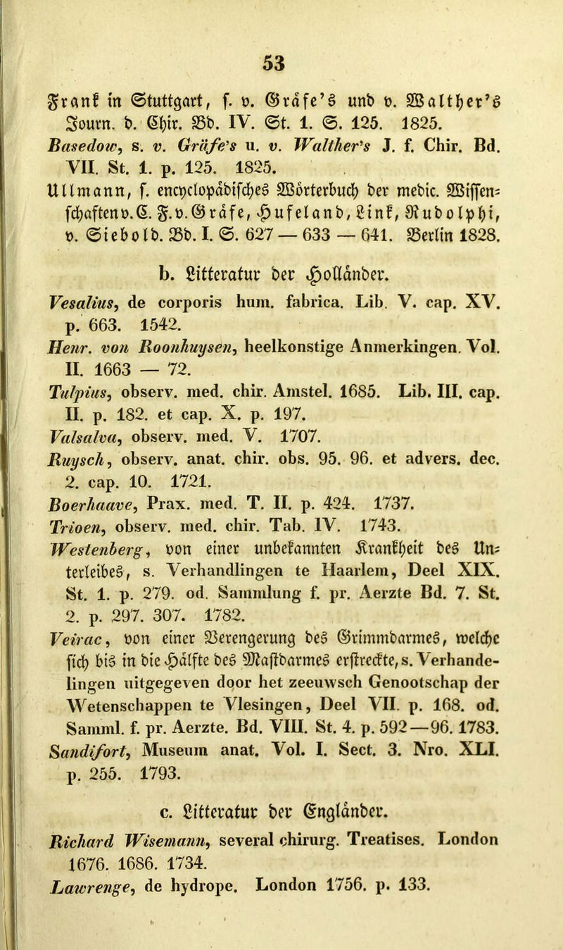 granf tn «Stuttgart, f. o. ©rdfe’l unb t>. SBaltfyer’l Sourn. b. @f)ir. 23b. IV. ©t. 1. ©. 125. 1825. Basedow, s. v. Grdfe's u. v. Walther's J. f. Chir. Bd. VII. St. 1. p. 125. 1825. Uttmann, f. enc^clopdbifcfyel SBbrterbud) ber mebtc. 2Bifjen= fcfyaftenü.S. g.r>.©rdfe,dbufelanb,2inf, SRubotpbi, t>. ©iebo lb. 25b. I. ©. 627 — 633 — 641. Verlin 1828. b. ßitteratur ber ^oUanber. Vesalius, de corporis hum. fabrica. Lib. V. cap. XV. p. 663. 1542. Henr. von Roonhuysen, heelkonstige Anmerkingen. Vol. II. 1663 — 72. Tulpius, observ. med. chir. Amstel. 1685. Lib. III. cap. II. p. 182. et cap. X. p. 197. Valsalva, observ. med. V. 1707. Ruysch, observ. anat. chir. obs. 95. 96. et advers. dec. 2. cap. 10. 1721. Boerhaave, Prax. med. T. II. p. 424. 1737. Trioen, observ. med. chir. Tab. IV. 1743. Westenberg, non einer unbefannten .fttanffjeit bei Un; terletbel, s. Veihandlingen te Haarlem, Deel XIX. St. 1. p. 279. od. Sammlung f. pr. Aerzte Bd. 7. St. 2. p. 297. 307. 1782. Veirac, non einer Verengerung bei ©rimmbarmel, roclcfjc ftd) bil in bie^)atfte bei SOiaftbarme! crftrccf te, s. Verhande- lingen uitgegeven door het zeeurvsch Genootschap der Wetenschappen te Vlesingen, Deel VII. p. 168. od. Samml. f. pr. Aerzte. Bd. VIII. St. 4. p. 592—96. 1783. Sandifort, Museum anat. Vol. I. Sect. 3. Nro. XLI. p. 255. 1793. c. Sitteratur ber ©ngldnber. Richard Wisemann, several chirurg. Treatises. London 1676. 1686. 1734. Laivrenge, de hydrope. London 1756. p. 133.
