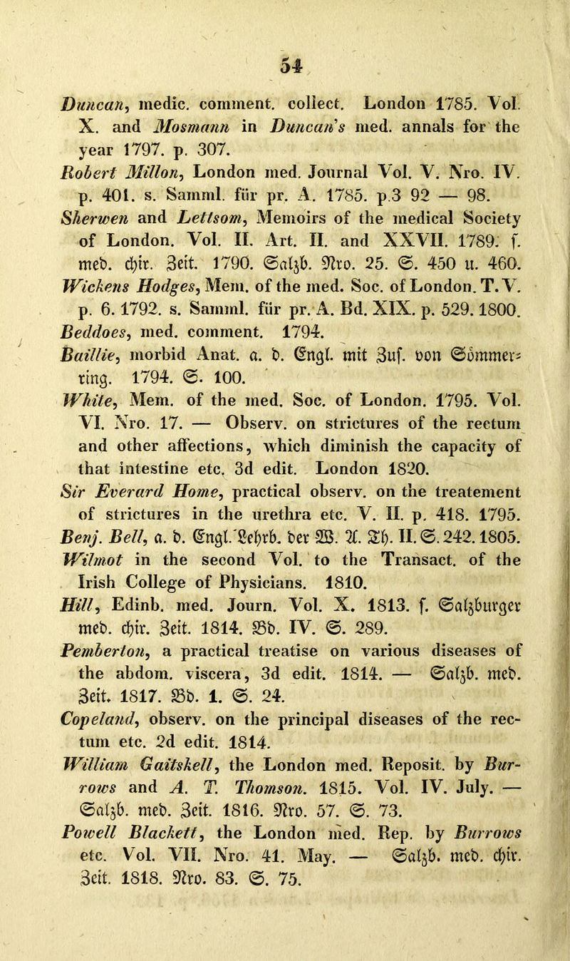 51 Duncctn, medic. comment. collect. London 1785. Vol. X. and Mosmann in Duncan's med. annals for the year 1797. p. 307. Robert Millon, London med. Journal Vol. V. Xro. IV. p. 401. s. Samml. für pr. A. 1785. p.3 92 — 98. Sherwen and Lettsom, Memoirs of the medical Society of London. Yol. II, Art. II. and XXVII. 1789. f. meb. d)tt. Seit. 1790. ©«t$b. Slro. 25. ©. 450 tt. 460. Wickens Hodges, Mein, of the med. Soc. of London. T.V. p. 6.1792. s. Samml. für pr. A. Bd. XIX. p. 529.1800. Beddoes, med. comment. 1794. Baillie, morbid Anat. a. b. (Engl, tritt 3uf. öon ©ommers ring. 1794. ©. 100. White, Mein, of the med. Soc. of London. 1795. Vol. VI. Nro. 17. — Observ. on strictures of the rectum and other affections, which diminish the capacity of that intestine etc. 3d edit. London 1820. Sir Everard Home, practical observ. on the treatement of strictures in the urethra etc. V. II. p. 418. 1795. Bettj. Bell, a. b. (Engl'Sefyrb. ber SS. X Sl). II. ©.242.1805. Wilmot in the second Vol. to the Transact. of the Irish College of Physicians. 1810. Hill, Edinb. med. Journ. Vol. X. 1813. f. ©algbuvger meb. df)tr. Bett. 1814. Sb. IV. ©. 289. Pemberlon, a practical treatise on various diseases of the abdom. viscera, 3d edit. 1814. — ©aljb. meb. Seit 1817. Sb. 1. ©. 24. Copeland, observ. on the principal diseases of the rec- tum etc. 2d edit. 1814. William Gaitskell, the London med. Reposit. by Bur- rows and A. T. Thomson. 1815. Vol. IV. July. — ©al§b. meb. Seit. 1816. Slro. 57. ©. 73. Powell Blackett, the London ihed. Rep. by Burrows etc. Vol. VII. Nro. 41. May. — ©djb. meb. djtv, Seit. 1818. 9?ro. 83. ©. 75.