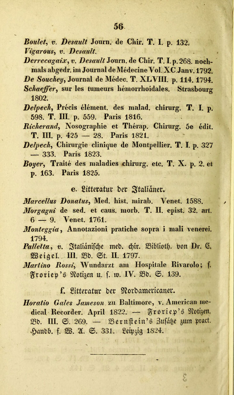 Boulet, v. Desault Journ. de Chir. T. I. p. 132, Vigarous, v. Desault. Derrecagaix, v. Desaull Journ. de Chir. T. I.p.268. noch- mals abgedr. im Journal deMedecine Vol. XC.Janv. 1792. De Souchey, Journal de Medec. T. XLVIII. p. 114. 1794. Schaeßer, sur les tumeurs hemorrhoidales. Strasbourg 1802. Delpech, Precis element. des malad, chirurg. T. I. p. 598. T. III. p. 559. Paris 1816. Richerand, Nosographie et Therap. Chirurg. 5e edit. T. III. p. 425 — 28. Paris 1821. Delpech, Chirurgie clinique de Montpellier. T. I. p. 327 — 333. Paris 1823. Boy er, Traite des maladies chirurg. etc. T. X. p. 2. et p. 163. Paris 1825. e. SitteraluL* ber Spanet:. Marcellus Donatus, Med. hist, mirab. Venet. 1588. Morgagni de sed. et caus. morb. T. II. epist. 32. art. 6 — 9. Venet. 1761. Monteggia, Annotazioni pratiche sopra i mali venerei. 1794. Palletta, v. Stalidnifcfye meb. cf)tr. SSibliotl;. tton Dr. GL Söeiqel. III. Sb. ©t. II. 1797. Martino Rosst, Wundarzt am Hospitale Rivarolo; f. Srortep’3 ÜJiottjen u. f. rc>. IV. 23b* ©. 139. f. Sitteratur ber SZorbameiicanet*. Horalio Gates Jameson zu Baltimore, v. American me- dical Recorder. April 1822. — ^roriep’6 S^ti^en. Sb. III. ©. 269. — Sernfletn’3 3ufd£e jurn pract. £«nbb. f. 2B. X ©. 331. 1824.