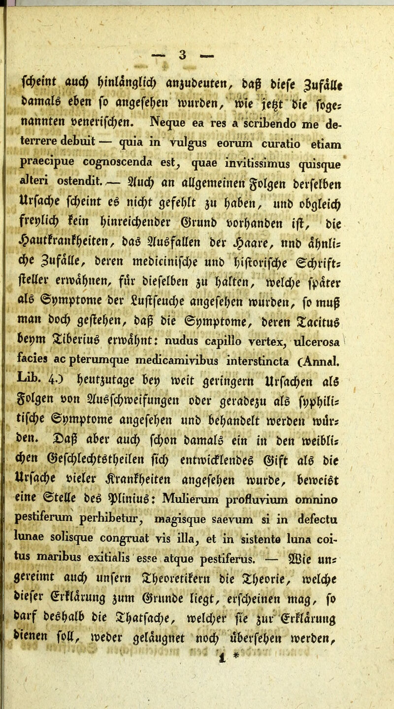 fcheint auch anjubeuten, baß biefe ^ufätte bamaB eben fo angefehett würben, wie jeljt bie foges nannten »enerifd;en. Neque ea res a scribendo me de- terrere debuit — quia in vulgus eorum curatio etiam praecipue cognoscenda est? quae invitissimus quisque alteri ostendit.2lud; an allgemeinen folgen berfefben Urfad^e fd;eint e$ nicht gefehlt 31t haben, nnb obgleich frepiieh fein hinreichettber ©runb »orhanben ijt, bie ^autfranfheiten, ba3 2lu6fallen ber «£>aare, nnb dbniis d)C Zufälle, beren mebicittifdje nnb bifiorifche ©chrifts fielier erwähnen, ftir biefelben ju haften, weld;e fpäter aB ©pmptome ber £ufifeud;e aitgefehen würben, fo muß man hoch geliehen, baß bie (Symptome, beren £acitn$ bepm Üiberiuö erwähnt; nudus capillo vertex, ulcerosa facies ac pterumque medicamivibus interstincta (Annal. Lib. 40 h««tjntage bep weit geringem itrfachen aB folgen üon Siuöfchweifungen ober gerabeju aB fpphüis tifche ©piuptome angefehett nnb behanbelt werben wdrs ben. Saß aber auch fdhon bamaB ein in ben weibüs d)en 0efchiechBtheilen jtd; entwicflenbe$ ©ift aB bie Urfacße vieler Jtranf beiten angefehett würbe, bewcBt eine ©teile be6 ^liniuö: Mulierum profluvium omnino pestiferum perhibetur, magisque saevum si in defectu lunae solisque congruat vis illa, et in sistento luna coi- tus maribus exitialis esse atque pestiferus. -— 2Öie uns gereimt auch unfern £heoretifern bie £h^rte/ welche biefer (Jrfldrung jum ©rttnbe liegt, erfdteitten mag, fo barf be^halb bie Sbatfadje, weld;er fie jur (Jrfldruttg bienen foU, weber geläugttet noch überfehett werben, i *