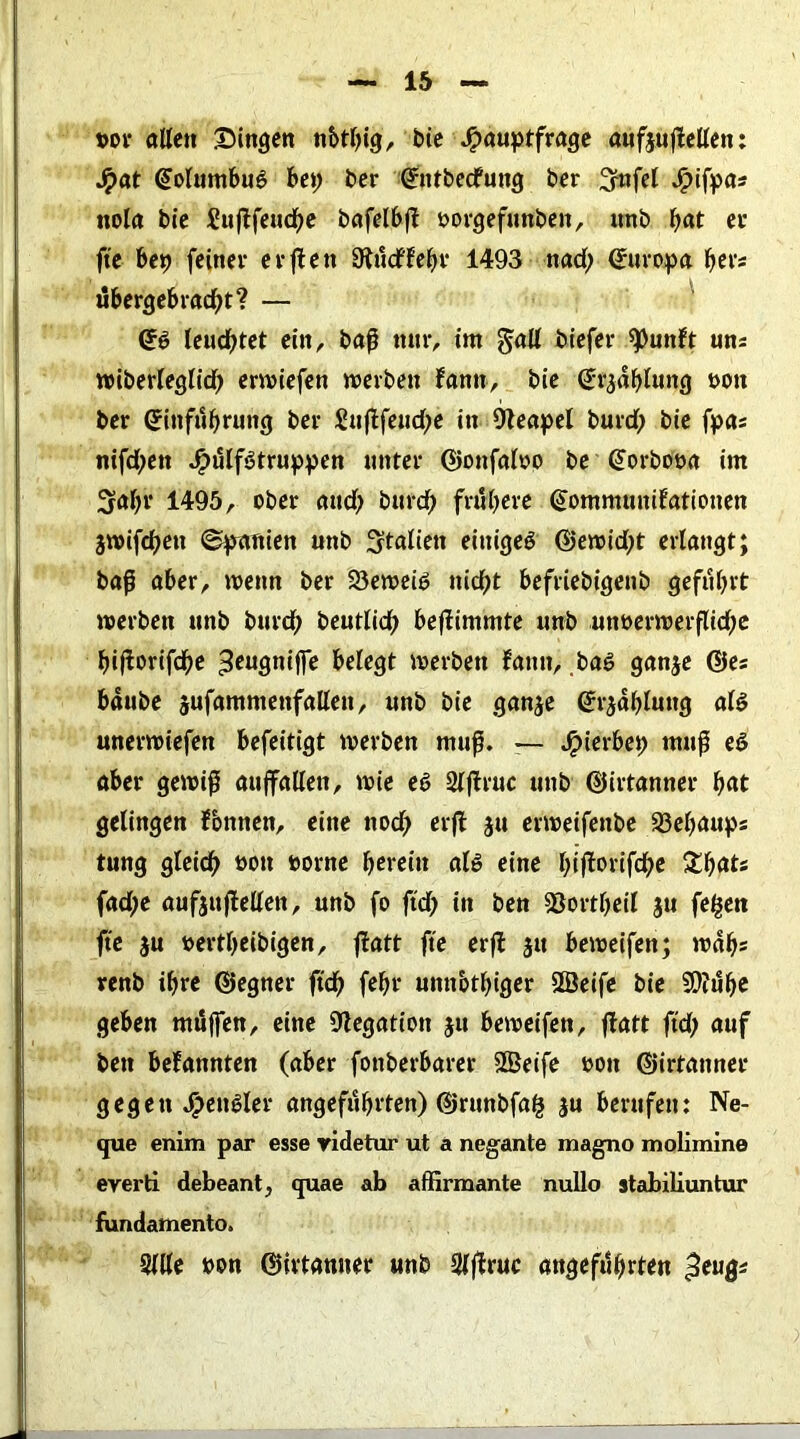 t>or alten Singen n&tbig, bie Hauptfrage aufjuftellen: Hat @olumbu6 bep ber ©ntbedfung ber ^nfet H^fP^- nola bte £ujifeud;e bafelbfi: oorgefimben, unb bat er fte bep feiner erften Studffebr 1493 nad; Europa bei- übergebradbt? — (gö leuchtet ein, baß nur, int galt btefer 9>unft uns wiberleglid; erwiefen n>evben fantt, bie (Jrjdbluttg t>ott ber ©infubruttg ber £ujifeud;e in Neapel burd; bie fpas nifd;en H^tfötruppen unter ©onfatoo be ©orbooa im 3rat;r 1495, ober and; burdb frubere ©ommuniFationen jwifcben (Spanien unb Italien einiges ©ewid;t erlangt; baß aber, wenn ber 93en>ciö nicht befriebigenb geführt werben unb burd; beuttid; befimmte unb um>erwerflid;e biftorifdbe «teugniffe betegt werben tarnt, .bas ganje ©es bdube jufammenfalten, unb bie ganje ©r^dbluttg ats unerwiefen befeitigt werben muß. — Spicvbty muß eS aber gewiß aujfallen, wie es Stftruc unb ©irtanner bat getingen fonnen, eine ttod; erft ju erweifettbe S3ebaups tung gleich 00,1 &orne herein als eine biffrwfdbc £bats fad;e aufjuftellen, unb fo ftd; in ben 23ortt;eil jn fe^en fte $u bertbeibigen, ftatt fte erft jtt beweifen; wdb* renb ihre ©egner ftd) febr umtotbiger 2ßeife bie 9D?ube geben mttffen, eine Negation jtt beweifen, ftatt ftd; auf bett befannten (aber fonberbarer SBeife bott ©irtanner gegen Hc,,Ster angeführten) ©runbfa^ ju berufen: Ne- que enim par esse yidetur ut a negante magno molimine everti debeant, quae ab affirmante nullo stabiliuntur fundamento, Stile bon ©irtanner unb Stftruc angeführten ^eugs