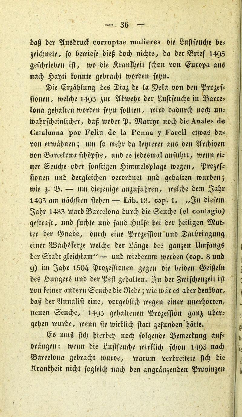 baß ber $lußbrucf corruptae mulieres bie ßufifeuctye bes jeictynete, fo beiriefe bieß bocty ntctytß, ba ber 33rief 1495 gefctyriebett ift, wo bie Äranftyeit fd)on »cn ©uropa auß nacty £atytt fonnte gebrad;t worben fetyn. Die Grrjdtylung beß Dia£ be la 3)ßla »on ben $projef: fionen, welctyc 1493 jur $lbwetyr ber ßuftfeuctye in 33arce: lona gesattelt worben fepn feilten, wirb baburcty nocty un: watyrfctyeinltctyer, baß Weber ^p. Httarttyr nocty bie Anales de Catalunna por Feliu de la Penna y Farell etWaß ba* »on erwatynen; um fo metyr ba letzterer auß ben ^Irctyibeit »on ^Barcelona fctyöpfte, unb eß jebeßmal anfütyrt, trenn ei: ner ©euctye ober fonfiigen Jfnmmelßplage wegen, ^rojefs fionen unb bergleictyen »erorbnet unb gehalten würben; wie j. 35. — um biejenige anjufütyren, w^lctye bem Stoty* 1493 am nactyften fletjen — Lib. 18. cap. 1. „3tt biefem Satyr 1483 warb Barcelona burcty bie ©euctye (el contagio) geftraft, unb fuctyte unb faitb Jpülfe bei ber tyeiligen 9Jtut: ter ber ©nabe, burcty eine ^rojeffion unb Darbringung einer 2Öactyßfer^e welctye ber ßänge beß ganzen Umfangß ber (Stabt gleictyfam— unb wieberum werben (cap. 8 unb 9) im Satyr 1504 ^Jrojeffionen gegen bie beiben ©eißeln { beß £ungerß unb ber ^eft getyalten. 3» ber 3wifctyenjeit ift 5 »ott feiner anbern ©euctye bie Orebe; wie War eß aber benfbar, j baß ber^lnnalift eine, »orgeblicty wegen einer unertyorten, neuen (Seuctye, 1493 gehaltenen ^rojefftott ganj über: 0] getyett würbe, wenn fte wirflicty ftatt gefunben'tyätte. (üß muß fiel? tyierbety nocty folgenbe 33emerfung auf: ttl brdngett: wenn bie ßuftfeuctye wirflicty fetyon 1493 nacty ' je 35areelot?a gebractyt würbe, warum verbreitete ftety bie ^ranftyeit nictyt fogleicty nacty ben angrdn^enben ^robinjen j,