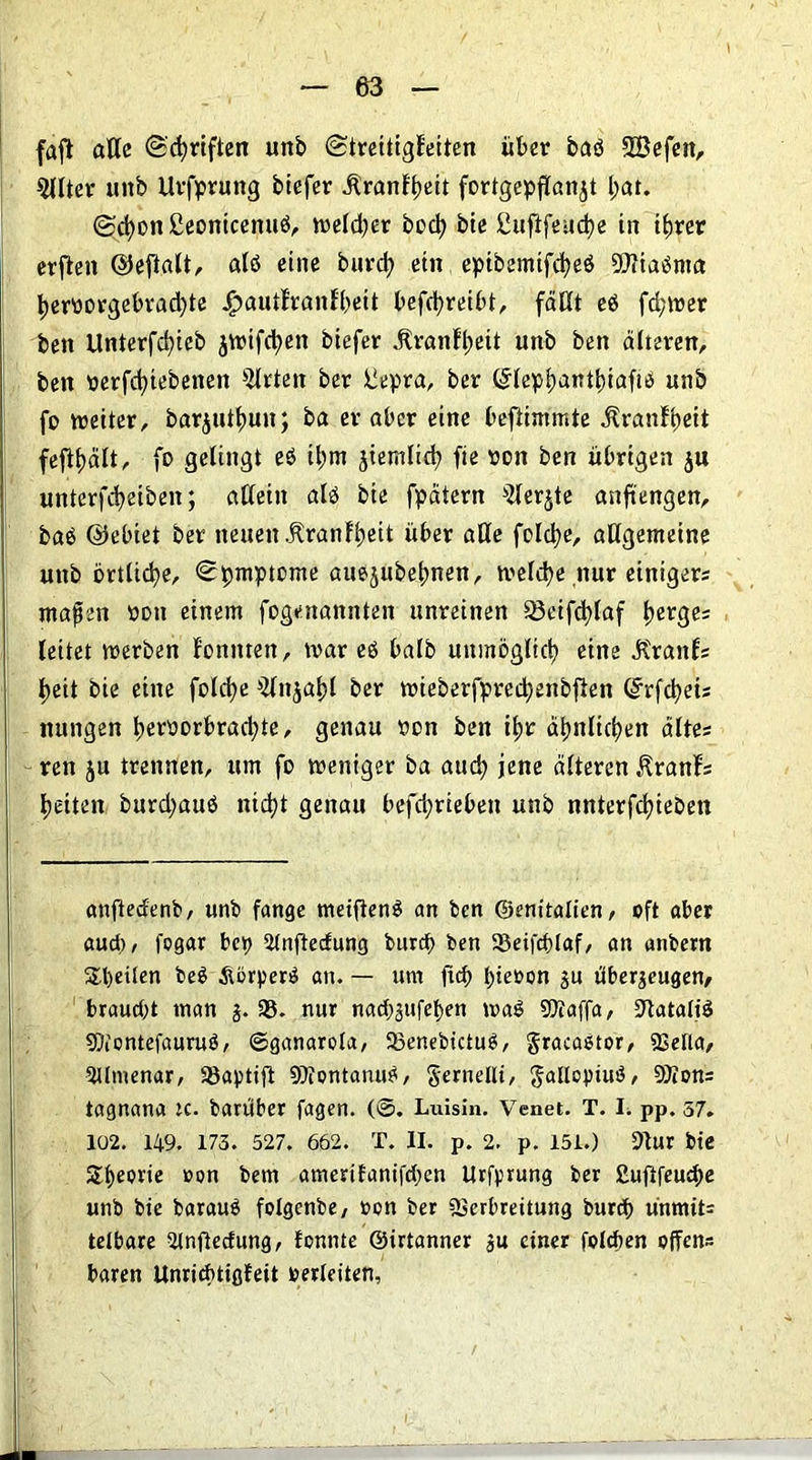 faft alle ©driften unb ©treitigFeiten über baö SBefen, 5(lter unb Urfprung biefer ilranFbeit fortgepflan^t l;at. ©cbon£eontcenuö, weld;er bod; bie ßufifeudje in t^rer erften ©eftalt, alb eine burd; ein epibemtfcbeö 2ftiaöma bemrgebrad;te £autlranFbeit betreibt, fällt eö fd;wer beit Unterfc^ieb jwifebett biefer itranFbeit unb ben älteren, ben perfd)iebenen Wirten ber liepra, ber ©lepbantbiaftb unb fo weiter, barjuttmn; ba er aber eine beftimmte jf rauf beit fcfltjält, fo gelingt eö il;m jiemlid? fie «on ben übrigen $u unterfebeiben; allein alb bte fpätern ^lerjte anftengen, baö ©einet ber neuen .KranFbeit über alle folcbe, allgemeine unb online, ©pmptome auejubebnen, welche nur einiger* maßen oon einem fogenannten unreinen 93eifcblaf tyevgez leitet werben Fonitten, war eb halb unmöglich eine JtranFs beit bie eine folcbe ^ttjabl ber wieberfpred)enbflen ©rfebeis nungen beröorbracbte, genau ron ben ibr äbnlicben altes ren ju trennen, um fo weniger ba and; jene älteren KranFs betten burd;attb nicht genau befd;rieben unb nnterfcbieöen anfteäenb, unb fange meifienb an ben ©enitalien, oft aber aud), fogar bep 9lnftedung burd> ben 93eifd)laf, an anbern Steilen beb Äbrperb an. — um ftd) bieoon zu überzeugen, braucht man §. 93. nur nad;zufeben wab SOtaffa, STlatattö SDiontefaurub, ©ganarola, SBenebictub, gracabtor, «Bella, 3llmenar, 93aptift ©tontanub, gemellt, gallopiub, 9Jion= tagnana rc. barüber fagen. (@. Luisin. Venet. T. I. pp. 57. 102. 149. 173 . 527. 662. T. II. p. 2. p. 151.) 9tur bie Sbeorie oon bem amerifanifd;en Urfprung ber ßufifeuebe unb bie baraub folgcnbe, »on ber SSerbreitung burd> ünmit= telbare 2lnftedung, tonnte ©irtanner zu einer folcben offen* baren Unricbtigfeit oerleiten,