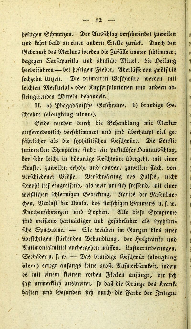 heftigen ©cbmerjen. Ser 5lußfcblag oerfcbwinbet juweilen unb febrt halb an einer anbern ©teile jurücf. Surd) ben ©ebraucb beö 9?lerfurß Serben bie 3ufäHe immer fd)limmer; bagegen ©arfaparilla unb äljnlid?e Mittel, bte Teilung l>erbeifüt)ren — bei heftigem lieber, 5IberIäffeoon jwölf biß fecbjebn llnjen. Sie primairen ©efcbwüre werben mit leisten 9DlerfuriaI; ober jlupferfolutionen unb anbern abs ftringirenbcn Mitteln bebanbelt. II. a) ^5l)agabänifd)e ©efcbwüre. b) branbige ©es fc^WÜre (sloughing ulcers). Sßeibc werben burd) bie 23ebanblung mit 9)lerfur aufferorbentlicb verfcfylimmert unb finb überhaupt viel ges fdtjvtidjer alö bie f0pl)ilitifd?en ©efcbwüre. Sie ßonfiis tutioneUen ©pmptome finb: ein puftulöfer £autaußfcblag, ber febr leicht in bößartig^e ©efcbwüre übergebt, mit einer Prüfte, juweilen erbost unb conoer, juweilen flacb, oon Perfcbiebener ©röße. 23erfd;wärung beö £alfeß, nid?* fowobl tief etngreifenb, alß weit um ftd? freffenb, mit einer weißlid)en fcbleimigen 23ebecfung. jlarieß ber Ofafettfnos eben, 23erluft ber Uoula, beß fleißigen ©aumenß u.f. w. jtnoebenfebmerjett unb Soeben. 2llle biefe ©pmptome finb meiftenß bartnäefiger unb gefährlicher alß fppbilitis fd>e ©pmptome. — ©ie weichen im ©anjen bloß einer »orfiebtigen jtärfenben Sebanblung, ber £o4tränfe unb 5lntimoniaImittel oorbergeben muffen. Suftoeranberungeu, ©eebäber;t. f. w. — Saß branbige ©efdjwür (sloughing ulcer) erregt anfangß feine große ^lufmerffamfeit, inbem eß mit einem fleinen rotben ftlecfen anfängt, ber ficb fafi unmerflicb außbreitet, fo baß bie ©ränje beß jtranfs haften unb ©efunben ficb bureb bie $arbe ber Sntegtu