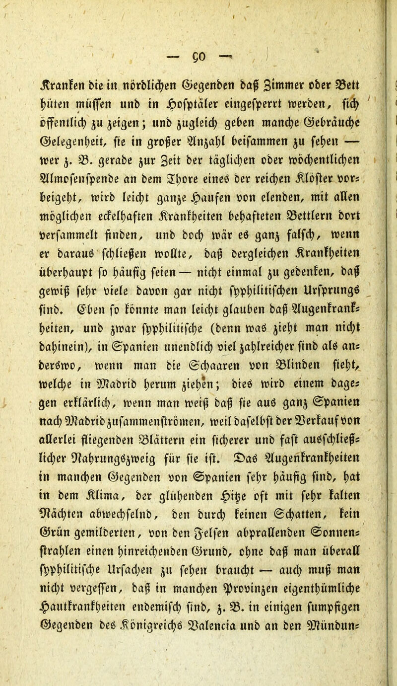 — QO —’ Kranfeit bie in nörblicben ©egenben baß Sommer über 93ett Ritten muffen unb in Jpofptaler eingefperrt werben, ficb offentlid? ju jeigen; unb jugleich geben manche ©ebräuche ©elegenbeit, fie in großer 9lnjabl beifammen ju fetjen — wer }j. 93. gerabe $ur Seit ber täglichen ober wöchentlichen 5llmofenfpenbe an bem Shore eineö ber reichen Klöfier ror* beigebt, wirb leicht ganje Raufen rott elenben, mit aßen möglichen ecfelbaften Kranfbeiten behafteten 93ettlern bürt perfammelt ftnben, unb food? mar eö ganj falfcl>, trenn er barauö fcblteffen wollte, baff bevgleicben Kranfbeiten überbauet fo häufig feien — nicht einmal ju gebenfen, baß gewiß febr riete baron gar nicht f0pt)ilittfd>en itrfprungö finb. ©beit fo fönnte man leicht glauben baff 5lugenfranf* beiten, unb jwar fppbilitifcbe (beim waö jiebt man nicht babinein), in (Spanien unenbltcb riel zahlreicher finb alö an* beröwo, wenn man bie Schaaren ron 93linbeit fiebt, welche in 5Dtabrib herum jieben; bieö wirb einem bage* gen erflärlid;, wenn man weift baff fie auö ganz Spanien nach 9)Jabrtb jufammenfirömen, weil bafelbft ber 93erfaufPon allerlei fliegenben 93lättern ein ficherer unb faft auöfchließ* lid;er Olahrungöjweig für fie ift. £>a6 5lugenfranfbeitett in manchen ©egenben ron Spanien febr häufig finb, b<*t in bem Klima, ber glübenben j£>'i§e oft mit febr falten Mächten abwechfelnb, ben burd) feinen Schatten, fein ©rün gemilberten, ron ben Reifen ahprallenben Sonnen* ftrablen einen hinreichenben ©runb, ohne baff man überall fppbilittfche llrfadjen z» fcbeu braucht — aud; muß man nid)t rergeffen, baß in manchen «prorinjen eigentümliche $autfranfbeiten eitbemifch finb, 5. 93. tn einigen fumpftgen ©egenben bee Königreiche SSalencia unb an ben 9Jtünbun*