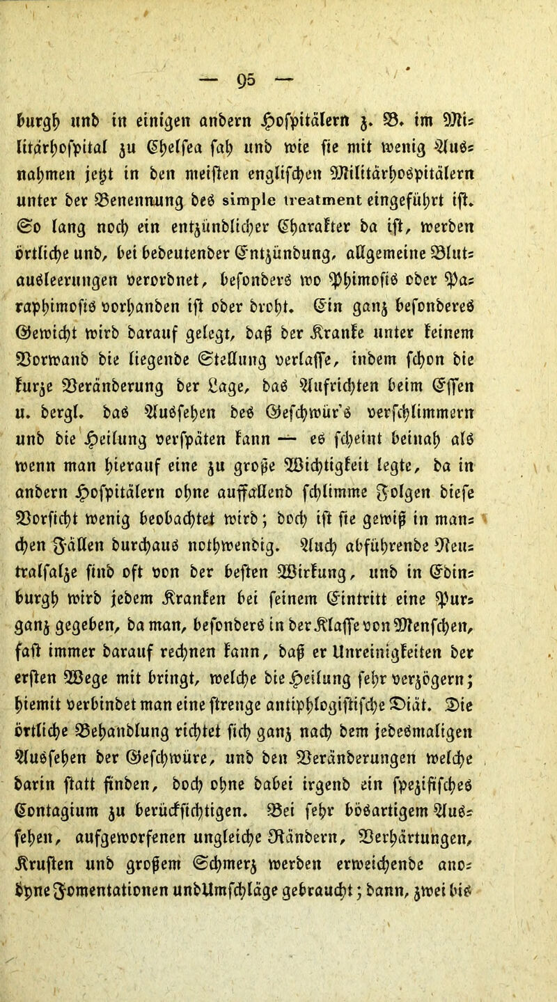 burgh unb in einigen anbern j£>ofpitälertt j. V, im 9JIU litdrtjofpital ju <5t>etfea fah unb wie fie mit wenig s2lubs nahmen je^t in ben nteiften englifdjen 9Jiilttärhobpitälern unter ber Benennung beb simple treatment eingefül;rt ift. So lang noch ein entyünbltcfycr Q>harafter ba ift, werben örtliche unb, bei bebeutenber dntjünbung, allgemeine Vlut: aubleerungen oerorbnet, befonberb wo ^tnmofiö ober ^)a; rapl)imofiö oort;anben tft ober brot)t. G>in ganj befonbereb (Uetridjt wirb barauf gelegt, baß ber ilranfe unter feinem Vorwanb bie liegeitbe Stellung oerlaffe, inbem fd)on bie fur^e Veränberung ber Sage, bab 9lufrid)ten beim @ffen u. bergl. bab 9luöfet)en beb ©efchwürb oerfchlimmern unb bie Teilung »erfpäten fann — eb fd)eint beinah alb wenn man luerauf eine ju große 'üßicfytigfeit legte, ba in anbern j£>ofpitälern ohne auffaHenb fchlimme folgen biefe Vorfid)t wenig beobachtet wirb; bod) ift fie gewiß in mans d)en ft-ällen burdjaub nothwenbig. 9lud) abführenbe 9?eus tralfalje finb oft non ber beften Söirftmg, unb in Grbins burgh wirb jebent Äranfen bei feinem (Eintritt eine $purs ganj gegeben, ba man, befonberb in ber klaffe oonVtenfchen, fafi immer barauf rechnen fann, baß er Unreinigfeiten ber erjten 2Bege mit bringt, welche bie Teilung fel;r oer^ögern; f)iemtt »erbinbet man eine ftrenge antiphlogiftifd)e X>iät. 3)ie örtliche SSehanblung richtet fich ganj nach bem jebebntaligen 9lubfehen ber ©efchwüre, unb ben Veränberungen welche bartn ftatt ftnben, bod) ohne babei irgenb ein fpejiftfcheb dontagium ju beritcffichtigen. Vei fehr böbartigem 5lubs feheit, aufgeworfenen ungleiche Ofanbern, Verhärtungen, Prüften unb großem Schmerj werben erweichenbe ano; bpnef^omentationen unbllmfd;läge gebraucht; bann, jwei bib