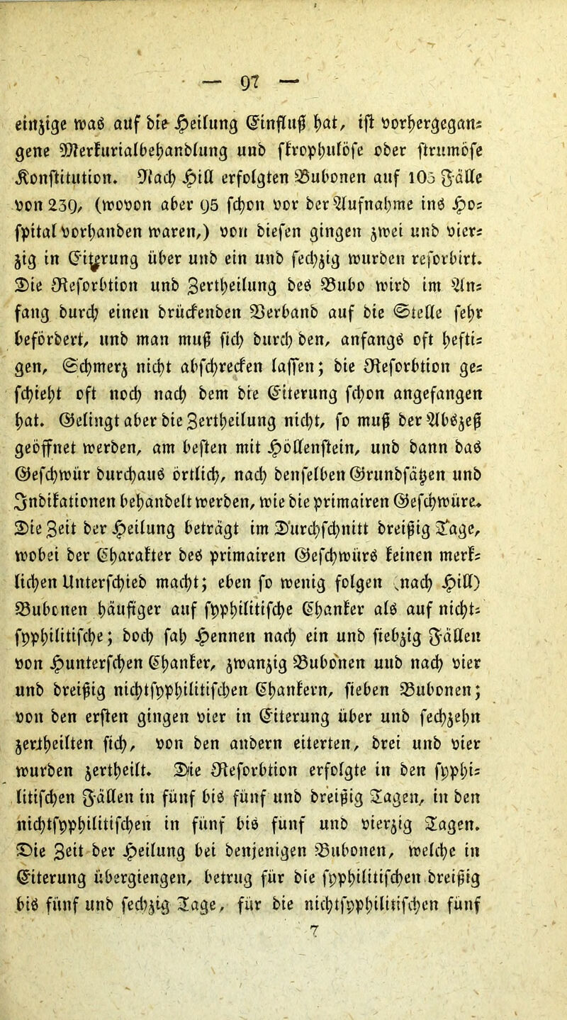 einjige waö auf bte Jpeilung ©influff f)at, ijf »orfjergegans gene 99?erlurialbel)anblung uub ffropljuföfe über ftrumöfe .ftonftitution. ^iad) j£>iü erfolgten Bubonen auf 105 gdUe »on239, (wooon aber 95 fd)on »or ber Aufnahme inö Jpos fpttat \>ort>anben waren,) »on btefen gingen jwei unb »iers jig in ©i^rung über unb ein unb fed^ig würben reforbirt. 2>te 9?eforbtion unb Bereitung beö 93ubo vtnrb im 51ns fang burd? einen brücfenben 23erbanb auf bie ©Jede fefw beförbert, unb man muff fid) burd) ben, anfangs oft tjeftis gen, ©cfymerj nid>t abfdjrecfen laffen; bie Oleforbtion ges fd)ief)t oft nod) nacl) bem bie (Eiterung fd)on angefangen l)at. ©dingt aber bie Bereitung nid)t, fo muff ber5lb^ejf geöffnet werben, am beften mit Jpötfenftein, unb bann baö ©efd)wür burdjauö örtlid), nad) benfelbett©runbfdijett unb ^nbifationen belmnbelt werben, wie bie prtmairen @efd)Würe. 2>ie Beit ber Leitung betragt im 2>'urcf>fd)nitt breijfig Sage, wobei ber ßbuoafter beö primairen ©efd)witrö leinen merls ticken Ltnterfcpieb mad)t; eben fo wenig folgen ,nad) Jg>iCl) SSubonen häufiger auf fppl)ilitifd)e (5t>anfev alö auf nichts fppl;ilitifd)e; bod) fat) Rennen nad) ein unb fiebrig fällen »on £unterfd)ett ©tjanfer, jwanjig 93ubonen uub nad) »ier unb breiig nid)tfppt)ilitifd)en ©tjanfern, fieben Bubonen; »on ben erfien gingen »ier in ©iterung über unb fed^elm jeriljeilten fid), »on ben anbern eiterten, brei unb vier würben jertt)eilt. 2>ie Oteforbtion erfolgte in ben fppl)is litifdjen Ratten in fünf btö fünf unb breijfig Sagen, in ben nid)tfppl)ilitifd)en in fünf bie fünf unb vierzig Sagen. 35ie Beit ber Jpeilung bei benjenigen SSubonen, welche in ©iterung Übergiengen, betrug für bie fppl)ilitifd)en breijfig biä fünf unb fed)jig Sage, für bie nid)tfppt)ilitifd)en fünf