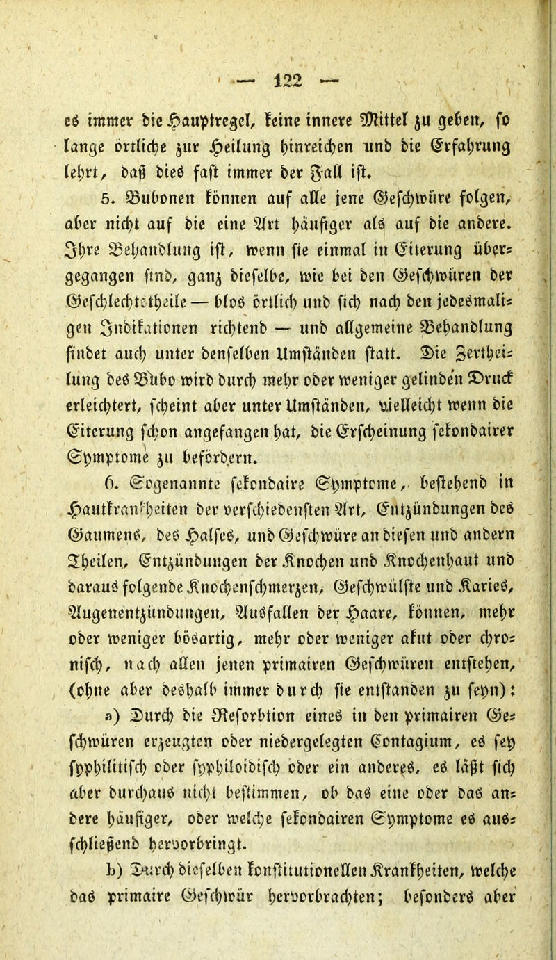 eb immer bie ipauptregel, feine innere Mittel ju geben, fo lange örtliche jur Teilung binreicfyen unb bie ©rfatwung lelwt, baß bieb faft immer ber ftall ift. 5. Bubonen föttnen auf alle jene ©efcfywüre folgen, aber nid)t auf bie eine 5lrt läufiger ale auf bie anbere. 3d;re 33efjanblung ift, wenn fte einmal in ©iterung über; gegangen ftnb, gan^ btefelbe, wie bei ben ©efd)Würen ber ©efd)led)tetbeile— blob örtlid) unb fid) nact) ben jebebmalis gen 3»bifattcnen rid;tcnb — unb allgemeine 53elmnblung jtnbet and) unter benfelben Umftdnben ftatt. 3)ie gert^eis lung beb 3?tibo wirb burefy meine ober weniger gelinben S5rucf erleichtert, fc^eint aber unter ttmftänben, vielleicht wenn bie Eiterung fd;on angefangen t)at, bie ©rfcfyetnung feionbairer Spmptome ju befördern. ö. Sogenannte fefonbaire Symptome, befieljenb in .£autf ran feiten ber üerfd)tebenften $lrt, ©ntjünbungen beb ©aumenb, beb Jpalfeb, unb @efd;würe an biefen unb anbern feilen, ©ntyünbungeit ber Änoct)en unb Änocfyentmut unb baraub folgenbe Änod)enfd;merjen> ©efcfywülfte unb Äarieb, Slugenentjünbungeu, ^lubfaöen ber ipaare, fönnen, mef)r ober weniger böbartig, metjr ober weniger afut ober cfyros nifet), nad) allen jenen primairen ©efdjwiiren entfielen, (ot)ne aber bebltalb immer burd) fte entftanben ju fepit): «) Durd? bie Oieforbtion ehteb in ben primairen ©es febwüren erzeugten ober niebergelegten ©ontagium, eb fep fppbilitifd) ober fppbiloibifd; ober ein anbereb, eb laßt ftch aber burd)aub nicht beftimmen, ob bab eine ober bab ans bere häufiger, ober weld;e fefonbairen Symptome eb aubs fcfyließenb berüorbringt. b) 2H:rch biefelben lonfiitutionellenjlrattfbeiten, welche bab primaire ©efd)wür berttorbrad)ten; befonberb aber