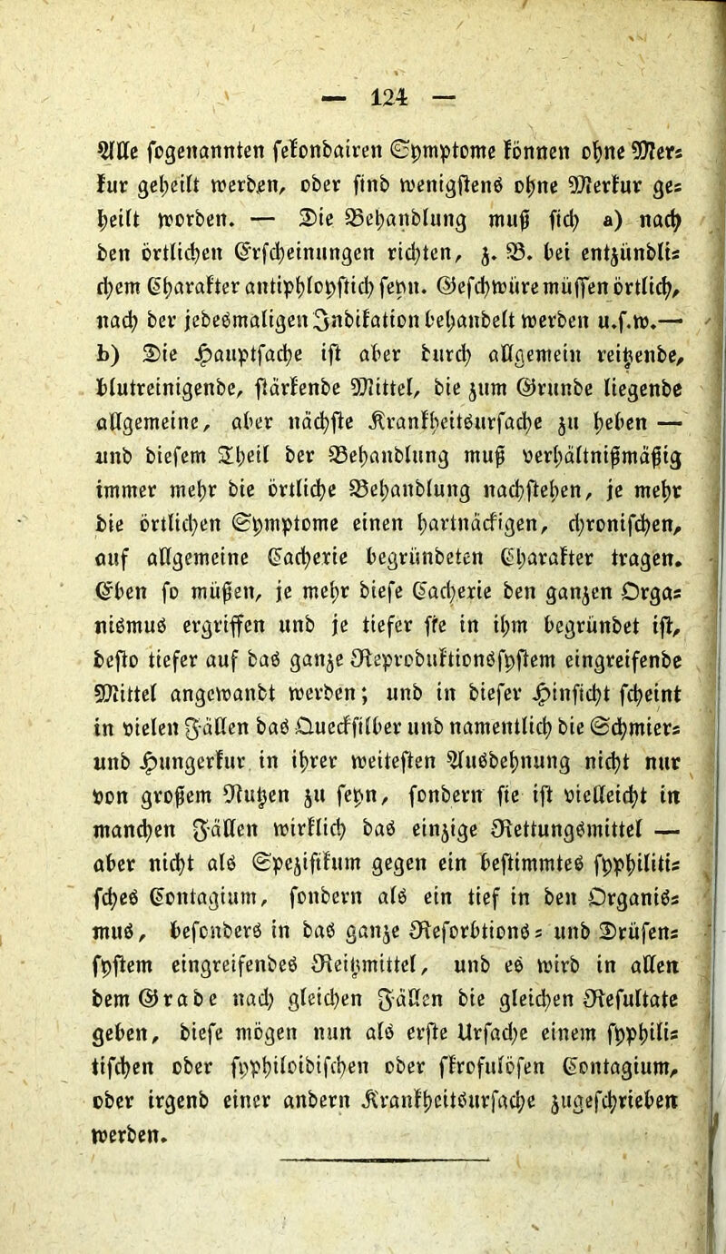 5111c fogenannten fel'onbatren ©jmptome lönnen ohne 507ers lur gereift werben, ober ftnb wenigftenö ohne OOlertur ge« worben. — Sie 93el;anblung mujj ftcfy a) nach ben örtlichen ©rfd)einungen richten, j. 33. bei entjünbli« ri)em 6t)«raFter antipt)lo0ftic^ femt. ©efchwüremüffen örtlich, nach ber jebeömaligengnbifationbehanbelt werben u.f.w.— b) Sie Jjpauptfache ift aber burd) allgemein reiijenbe, blutreinigenbe, fiärlenbe OOIittel, bie §tim ©runbe liegenbe allgemeine, aber nacfyfie $ranfheitöurfad)e $u t?eben — unb biefetn £betl ber 33ehanblung rnufj oerhältnifmäfjig immer mehr bie örtliche 33ehanblung nachflehen, je mehr bie örtlichen (Symptome einen ^artnaefigen, d;ronifchen, auf allgemeine ©acherie begrünbeten ©harafter tragen, ©ben fo müfjen, je mehr biefe ©acherie ben ganzen Orgas niömuö ergriffen ttnb je tiefer ffe in tl;m begrünbet ift, befto tiefer auf baö ganje Oleprcbuftionöfpftem eingreifenbe 5Dlittel angewanbt werben; unb in biefer Jpinficht fchetnt in vielen fallen baö Üuecfftlber unb namentlich bie @d)mier« unb J^ungerlur in ihrer weiteren 5tuöbehnung nicht nur pon großem Olu^en ju fepn, fonbern fte ijt oicßetcht in manchen gälten wirtlich baö einzige Olettungömittel — aber nicht alö (Spejiftfrun gegen ein beftimmteö f0^>^>ilitts fd;eö ©ontagium, fonbern alö ein tief in ben Organiö« rnuö, befenberö in baö ganje Oreforbtionö« unb Stufen« fpfiem eingreifenbeö £Reijjmittel, unb eö wirb in allen bem©rabe nad; gleid)en gälten bie gleichen Otefultate geben, biefe mögen nun alö erjle Urfad;e einem fpphW* tifchen ober fpvhiloibifchen ober ftrofulöfen ©ontagium, ober irgenb einer anbern £ranfhcitöurfad;e jugefchrieben werben.