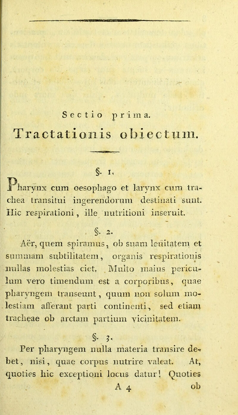 Sectio prima. Tractationis obiectum. §. I, Pharynx cum oesophago et larynx cum tra^ chea transitui ingerendorum destinati sunt. Ilie respirationi, ille nutritioni inseruit. . §. 2. Aer, quem spiramus, ob suam lenitatem et summam subtilitatem, organis respirationis imllas molestias ciet, Multo maius periem Ium vero timendum est a corporibus, quae pharyngem transeunt, quum non solum mo- lestiam afferant parti continenti, sed etiam tracheae ob firctam partium vicinitatem. §. Per pharyngem nulla materia transire de^ bet, nisi, quae corpus nutrire valeat. At, quoties hic exceptioni locus datur! Quoties A 4 ob