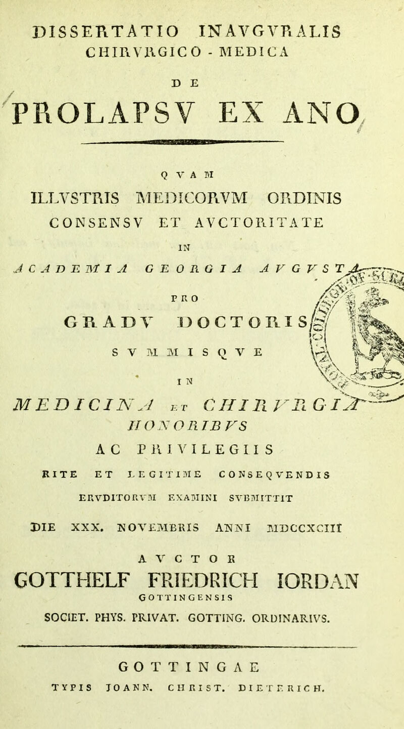 DISSERTATIO INAVGVRALIS CHIRVllGICO - MEDICA D E PROLAPSV EX ANO^ Q V A M ILLVSTRIS AIE13ICORVM ORDINIS CONSENSV ET AVCTOPlITATE IN JCABB MIA G E 0 R G I A A V G V S T ORA DA DOCTORIS/ ^ ^ i m s V M IM I S Q V E ^ ^ MEDICIN^J j,T CHIVlVTlGI^— I N JIO -V O R TB VS AC P lU V I L E G I I S BITE ET E E CITIME CONSEQVENDIS ERVDITOaVM EXA3IINI SVRMITTIT DIE XXX. NOVEMBRIS ANNI MDCCXCIII A V C T O E GOTTHELF FRIEDRICH lORDAN G o T T I N G E N S 1 S SOCIET. PHYS. PRIVAT. GOTTING. ORUINARIVS. GOTTINGAE