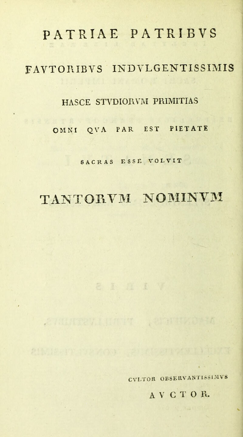 PATRIAE PATRIBVS FAVTORIBVS INDVLGENTISSIMIS HASCE STVDIORVIVI PRIMITIAS OMNI QV^A PAR EST PIETATE 6ACRAS ESSE V^OLVIT TANTOB-VM NOMINV3I CVI.TOK OBSEllVANTiSdiMVS