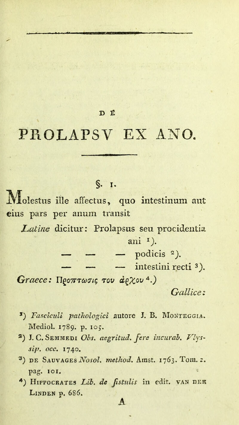 D £ PROLAPSV EX ANO. ille affectus, quo intestinum aut eius pars per anum transit Latine dicitur: Prolapsus seu procidentia *) Fasciculi pathologici autore J. B. Monteggia. Mediol. 1789. p. 105. *) J. C. Semmedi Obs. aegritud. fere incurdb. Vlys- sip. occ. 1740. DE SauvagesiVbroZ. method. Amst. i763.Tom. z. pag. loi. §. I. ani podicis ‘2). intestini recti Graece: n^oTTrcoing tqv Gallice: