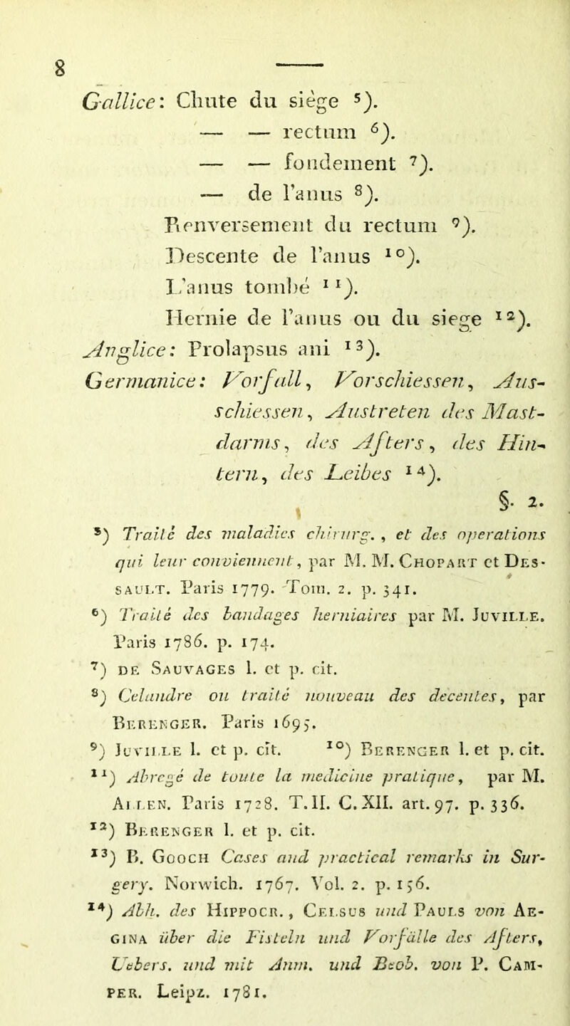 Gallice: Clmte du siege 5). — — rectam — — fondement de ranas Fi en versem en t dii rectum Descente de Fanus I,’anus tombe ^ Ilernie de Tanas ou da siege Anglice: Prolapsas ani Germanice: p'A'f(ilG f^orscJiiessen, Aus- *) Trailc des vialadics chirvrg. , et des operatians qui leur convienneut, par M. M. Chopart ct Des- SAUi.T. Paris 1779. Toin. 2, p. 541. Traile des handages herniaires par M. Juville. Paris 1786. p. 174. DE Sauvages 1. ct p. cit. Celundre ou Iraitc nonveau des decentes, par Bkrekger. Paris 1695. ’) Juvii.i.e 1. ct p. cit. Berengeu 1. et p. cit. Ahrcge de tume la medicine pratiqnc, par M. Ai f.EN. Paris 1728. T.ll. C.XIL art. 97, p. 336. Berekger 1. et p. cit. B. Gooch Cases and jiractical remarks in Sur- gery. Norwich. 1767. Vol. 2. p. ij6. Ahk. des Hippocr. , Celsus und Paui.s von Ae- gina iiher die Fislcln inid Forjdlle des /ijiers, Uebers. und mit Anm. und Beoh. von P. Caiii- PER. Leipi. 1781. §. 2.