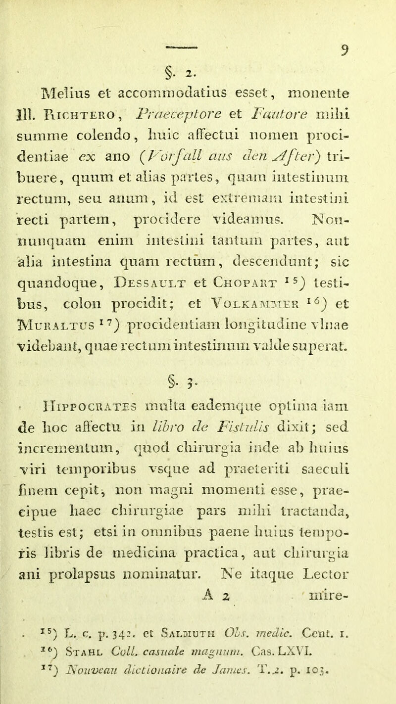 §. 2. Melius et accoiriiuodatius esset, monente 111. FiieiiTEUO, Praeceptore et Fautore inilil summe colendo, liuic affectui nomen proci- dentiae ex ano (Fdrfall aus cien ^fter) tri- buere, quum et alias partes, quam intestinum rectum, seu anum, id est eMtremaiu intestiju recti partem, procidere ^ddeamus. Non- mnK]uam enim intestini tantum partes, aut alia intestina quam rectum, descendunt; sic quandoque, Dessault et Chopakt testi- bus, colon procidit; et Volkaaiimer et Muualtus procideiitiam longitudine vlnae videbant, quae rectum intestimim valde superat. Hippocrates multa eademque optima iam de lioc affectu in libro de Fistrdis dixit; sed incrementum, cpiod cliimrgia inde ab Imius viri temporibus vscjue ad praeteriti saeculi finem cepit, non magni momenti esse, prae- cipue haec chirurgiae pars mihi tractanda, testis est; etsi in omnibus paene huius tempo- ris libris de medicina practica, aut chirurgia ani prolapsus iioniiiiatur. Ne itaque Lector A 2 mire- ^5) L, c. p. 342. et Salmuth OLs. medie. Cent. i. Stahl CoU. casuale magnum. Cas. LXVI. Nouveau dicLionaire de James. p. 103. i I