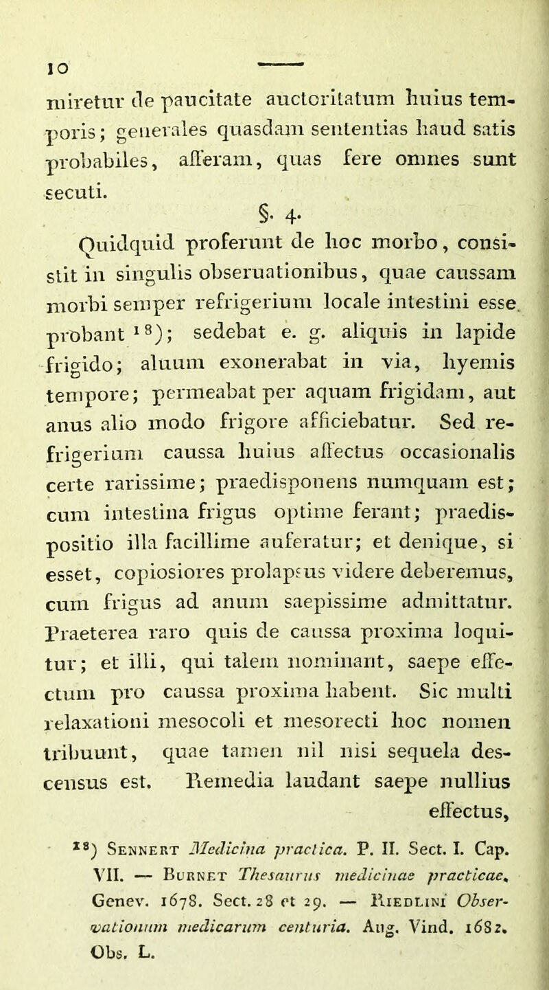 lO miretur tle paucitate auctoritatum liuius tem- poris ; generales quasdam sententias haud satis probabiles, alleram, quas fere omnes sunt secuti. §• 4- Quidquid proferunt de hoc morbo, consi- stit in singulis obseruationibus, quae caussam morbi seinper refrigerium locale intestini esse, probant sedebat e, g. aliquis in lapide ■frigido; alnum exonerabat in via, liyemis tempore; permeabat per aquam frigidam, aut anus alio modo frigore afficiebatur. Sed re- frigerium caussa huius allectus occasionalis certe rarissime; praedisponens numquam est; cum intestina frigus optime ferant; praedis- positio illa facillime auferatur; et denique, si esset, copiosiores prolapsus videre deberemus, cum frigus ad anum saepissime admittatur. Praeterea raro quis de caussa proxima loqui- tur; et illi, qui talem nominant, saepe effe- ctum pro caussa proxima habent. Sic multi relaxationi mesocoli et mesorecti hoc nomen tribuunt, quae tamen nil nisi sequela des- census est. Fiemedia laudant saepe nullius effectus, Sennert Blcdiclna praeiica. P. II. Sect. I. Cap. VII. — Burnet Thesaurus medicinae practicae, Genev. 1678. Sect. 28 et 29. — IIiedlini Ohser- Dationum medicarum centuria. Aiig. Vind. 1682. Obs. L.