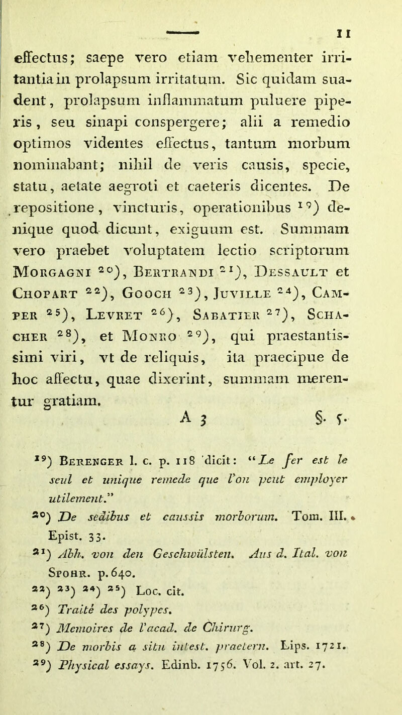 effectus; saepe vero etiam veliementer irri- tantia in prolapsum irritatum. Sic quidam sua- dent, prolapsum inflammatum puluere pipe- ris , seu sinapi conspergere; alii a remedio optimos videntes effectus, tantum morbum nominabant; niliil de veris causis, specie, statu, aetate aegroti et caeteris dicentes. De repositione, vincturis, operationibus de- nique quod dicunt, exiguum est. Summam vero praebet voluptatem lectio scriptorum Morgagni Bertrandi Dessault et CllOPART Goocil JuviLLE CaM- PER LeVRET SaBATIER ScHA- CHER et Monro qui praestantis- simi viri, vt de reliquis, ita praecipue de lioc affectu, quae dixerint, summam meren- tur gratiam. A 3 §. T- Berenger 1. c. p. ii8 'dicit: “Xe J^er est le seul et unique reinede que Von ]}cut employer utilementJ’ JDe sedibus et caussis morborum. Tom. III. * Epist. 33. Abh. von den Geschwulsten. Aiis d. Ital. von Spohr. p. 640. **) *'*) Loc. cit. Traite des polypes. Mernoires de Vacad. de Chirurg. JDe morbis a. situ intest. praelcrn, LIps. iqzi. Physical essays. Edinb. 1756. Vol. 2. avt. 27.