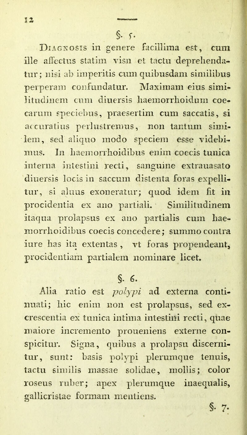 §• Diagkosis in genere facillima est, cnm ille aflectns statim visn et tactu deprehenda- tur; nisi ab imperitis cum quibusdam similibus perperam confundatur. Maximam eius simi- litudinem cum diuersis haeiiiorrhoidurn coe- carum speciebus, praesertim cum saccatis, si accuratius perlustremus, non tantum simi- lem, sed aliquo modo speciem esse videbi- mus. In liaemonlioidibus enim coecis tunica interna intestini recti, sanguine extrauasato diuersis locis in saccum distenta foras expelli- tur, si alnus exoneratur; quod idem fit in procidentia ex ano partiali. Similitudinem itaqna prolapsus ex ano partialis cum hae- morrlioidibus coecis concedere; summo contra iure has ita extentas , vt foras propendeant, procidentiam partialem nominare licet. §. 6. Alia ratio est polypi ad externa conti- nuati; hic enim non est prolapsus, sed ex- crescentia ex tunica intima intestini recti, qtiae maiore incremento proueniens externe con- spicitur. Signa, quibus a prolapsu discerni- tur, sunt: hasis polypi plerumque tenuis, tactu similis massae solidae, mollis; color roseus ruber; apex plerumque inaequalis, gallicristae formam mentiens. §• 7-