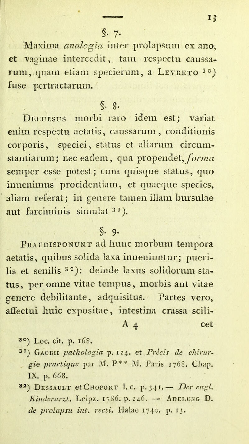 §• 7- Maxima analogia inler prolapsum ex ano, et vaginae intercedit, tam respectu caussa- rum, quam etiam specierum, a Levueto fuse pertractarum. §. 8. Decursus morbi raro idem est; variat enim respectu aetatis, caussarum , conditionis corporis, speciei, status et aliarum circum- stantiarum; nec eadem, qua propendet, semper esse potest; cum quisque status, quo inuenimus procidentiam, et quaeque species, aliam referat; in genere tamen illam bursulae aut farciminis simulat 3^). §• 9- Praedispoisiunlt ad Iiunc morbum tempora aetatis, quibus solida laxa inueniuntur; pueri- lis et senilis deinde laxus solidorum sta- tus, per omne vitae tempus, morbis aut vitae genere debilitante, adquisitus. Partes vero, affectui liuic expositae, intestina crassa scili- A 4 cet Loc. cit. p. i6S. Gaubii pathologia p. 124, et Precis cie chirur- gia prae Lique par M. P** M. Pavis 1768. Chap. IX. p. 668. 3^) Dessault etCHOFORT 1. c. p. 341.— Der engl. Kinderarzt. Leipz,. 1786. p. 246. — Adei.ung D. de prolapsu int. recti. Halae 1740. p. 15.