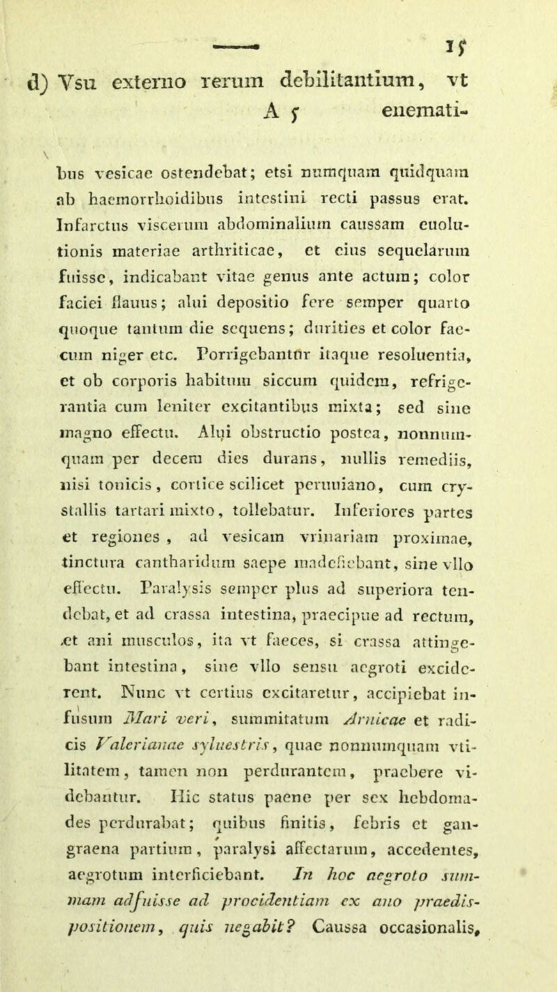 — ijr d) Vsu externo rerum debilitantium, vt A f enemati- bus vesicae ostendebat; etsi nmnqiiam qitidqunin ab hacmorrlioidibns intestini recti passus erat. Infarctus viscerum abdominalium caussam euolu- tionis materiae arthriticae, et eius sequelarum fuisse, indicabant vitae genus ante actum; color faciei flaiuis; alui depositio fere semper quarto quoque tantum die sequens; durities et color fae- cum niger etc. Ponogebantur itaque resoluentia, et ob corporis habitum siccum quidem, refrige- rantia cum leniter excitantibus mixta; sed sine magno effectu. Alui obstructio postea, nonnum- quam per decem dies durans, nullis remediis, nisi tonicis , cortice scilicet peruuiano, cum cry- stallis tartari mixto, tollebatur. Inferiores partes et regiones , ad vesicam vrinariam proximae, tinctura cantharidum saepe madefiebant, sine vllo efleetn. Paralysis semper plus ad superiora ten- debat, et ad crassa intestina, praecipue ad rectum, ,et ani musculos, ita vt faeces, si crassa attinge- bant intestina, sine vllo sensu aegroti excide- rent. Nunc vt certius excitaretur, accipiebat in- fusura 3Iari veri, summitatum Arnicac et radi- cis 1’^alerianae syluestris, quae nonnumc[uam vti- litatem, tamen non perdnrantcm, praebere vi- debantur. Hic status paene per sex hebdoma- des perdurabat; quibus finitis, febris et gan- graena partium, paralysi affectarum, accedentes, aegrotum interficiebant. Jn hoc aegroLo sum- mam adfuisse ad procidentiam cx ano praedis- positionem, quis negabit? Caussa occasionalis.