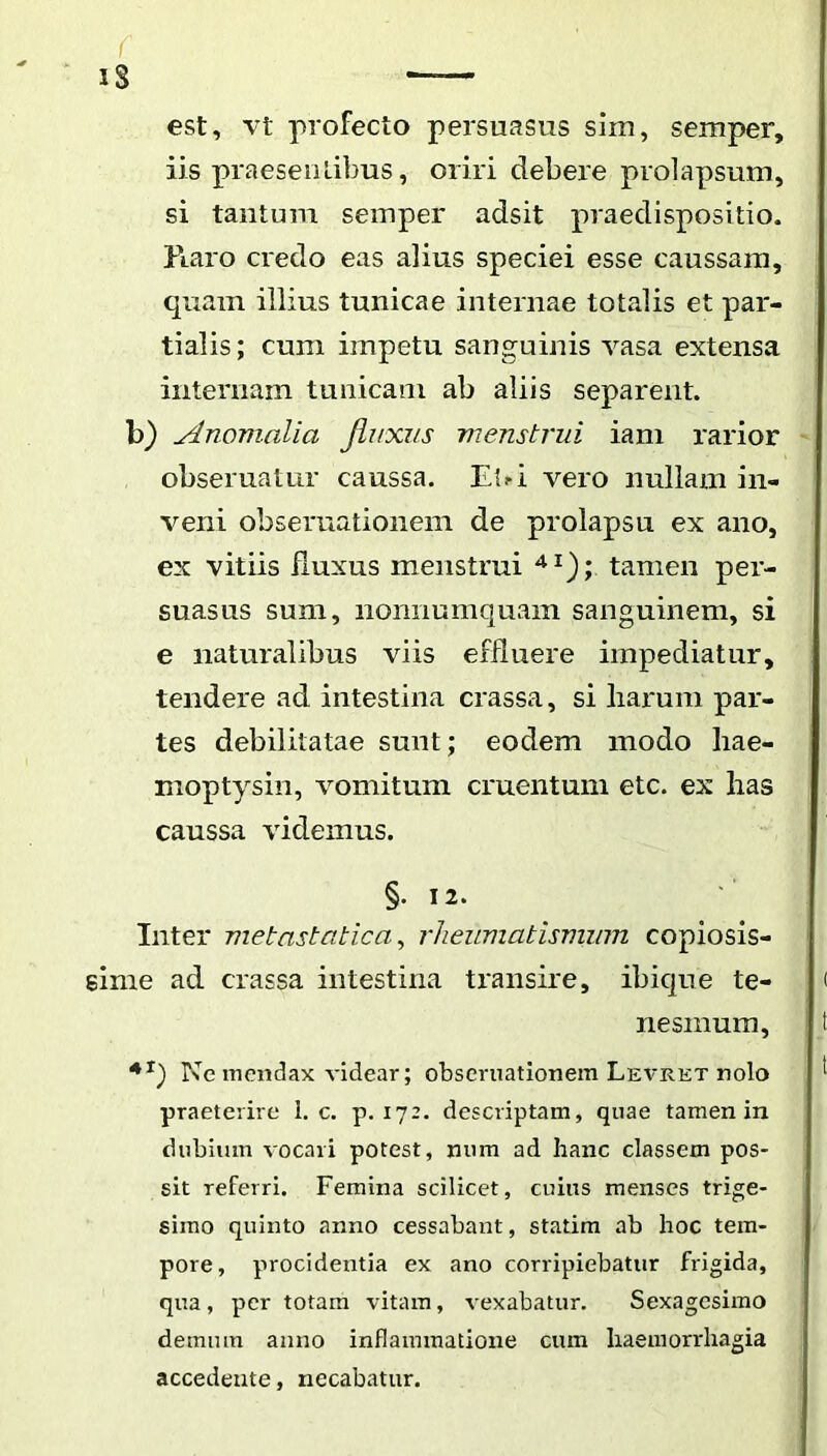 IS est, vt profecto persuasus sim, semper, iis praesentibus, oriri debere prolapsum, si tantum semper adsit praedispositio. Raro credo eas alius speciei esse caussam, quam illius tunicae internae totalis et par- tialis ; cum impetu sanguinis vasa extensa internam tunicam ab aliis separent, b) Anomalia JLuxzis menstrui iani rarior - obseruatur caussa. E{^i vero nullam in- veni obseruationem de prolapsu ex ano, ex vitiis fluxus menstrui tamen per- suasus sum, nonnumquam sanguinem, si e naturalibus viis efduei*e impediatur, tendere ad intestina crassa, si harum par- tes debilitatae sunt; eodem modo hae- moptysin, vomitum cruentum etc. ex has caussa videmus. §. 12. Inter metastatica^ rheumatismum copiosis- sime ad crassa intestina transire, ibique te- ( nesmum, t Ne mendax videar; obseruationem Levret nolo ' praeterire 1. c. p. 172. descriptam, quae tamen in dubium vocari potest, num ad hanc classem pos- sit referri. Femina scilicet, cuius menses trige- simo quinto anno cessabant, statim ab hoc tem- pore, procidentia ex ano corripiebatur frigida, qua, per totam vitam, vexabatur. Sexagesimo demum anno inflammatione cum haemorrhagia accedente, necabatur.