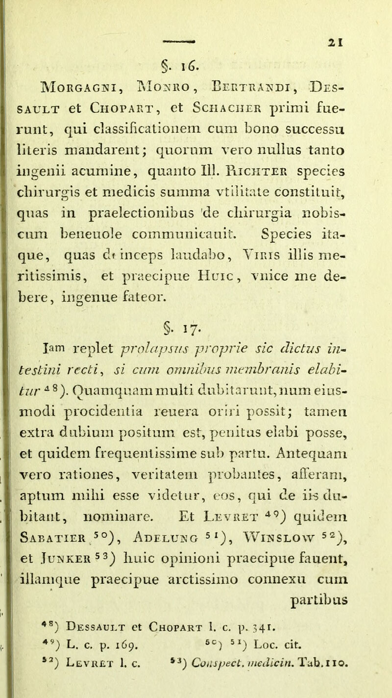 §. i6. MorgagjSii, T»los:iio, Eertrasdi, Des- SAULT et Chopart, et Schaciier primi fue- runt, qui dassilicationem cum bono successu literis mandarent; quornm vero nullus tanto ingenii acumine, quanto IlL Piichter species chirurgis et medicis summa vtilitate constituit, quas in praelectionibus 'de chirurgia nobis- cum beneuole communicauit. Species ita- que, quas df inceps laudabo, Yiris illis me- ritissimis, et praecipue Huic, vnice me de- bere, ingenue fateor. §• 17- lam replet prolajjsvs proprie sic dictus in- testini recti, si cum omnibus membranis elabi- tur Quamquam multi dubitarunt,nurn eius- modi procidentia reuera oriri possit; tamen extra dubium positum est, penitus elabi posse, et quidem frequentissime sub partu. Antequam vero rationes, veritatem probantes, alTeram, aptum mihi esse videtur, eos, qui de iis du- bitant, nominare. Et Levret quidem SaEATIERA°), AdELUNG 5 1), WiNSLOW 52)^ et .Iuxker5 3) huic opinioni praecipue fauent, illamque praecipue arctissimo connexu cum partibus Dessaui.t ct Chopart i. c. p. 341. L. c. p. 169. Loc. cit, Levret 1. c. Compect.inedicin.liixh.iiet.